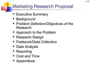 3-32


Marketing Research Proposal
   Executive Summary
   Background
   Problem Definition/Objectives of the
    Research
   Approach to the Problem
   Research Design
   Fieldwork/Data Collection
   Data Analysis
   Reporting
   Cost and Time
   Appendices
 