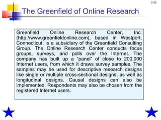 3-33


  The Greenfield of Online Research

Greenfield      Online      Research       Center,     Inc.
(http://www.greenfieldonline.com), based in Westport,
Connecticut, is a subsidiary of the Greenfield Consulting
Group. The Online Research Center conducts focus
groups, surveys, and polls over the Internet. The
company has built up a “panel” of close to 200,000
Internet users, from which it draws survey samples. The
samples may be used for descriptive research designs
like single or multiple cross-sectional designs, as well as
longitudinal designs. Causal designs can also be
implemented. Respondents may also be chosen from the
registered Internet users.
 