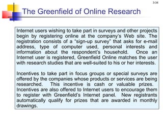 3-34


  The Greenfield of Online Research

Internet users wishing to take part in surveys and other projects
begin by registering online at the company’s Web site. The
registration consists of a “sign-up survey” that asks for e-mail
address, type of computer used, personal interests and
information about the respondent’s household.            Once an
Internet user is registered, Greenfield Online matches the user
with research studies that are well-suited to his or her interests.

Incentives to take part in focus groups or special surveys are
offered by the companies whose products or services are being
researched. This incentive is cash or valuable prizes.
Incentives are also offered to Internet users to encourage them
to register with Greenfield’s Internet panel. New registrants
automatically qualify for prizes that are awarded in monthly
drawings.
 