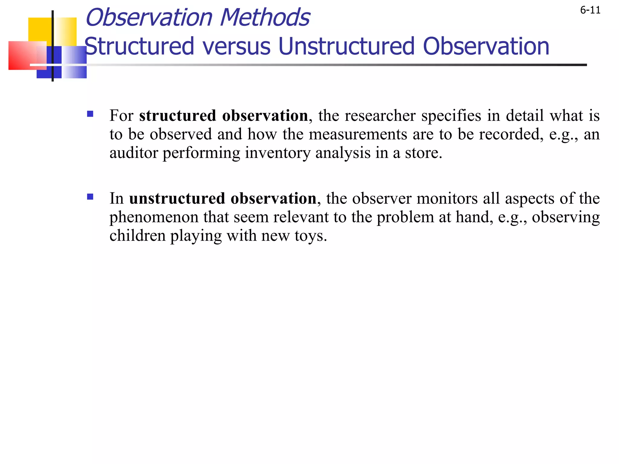 Observation Methods Structured versus Unstructured Observation   For  structured observation , the researcher specifies in detail what is to be observed and how the measurements are to be recorded, e.g., an auditor performing inventory analysis in a store.  In  unstructured observation , the observer monitors all aspects of the phenomenon that seem relevant to the problem at hand, e.g., observing children playing with new toys.  