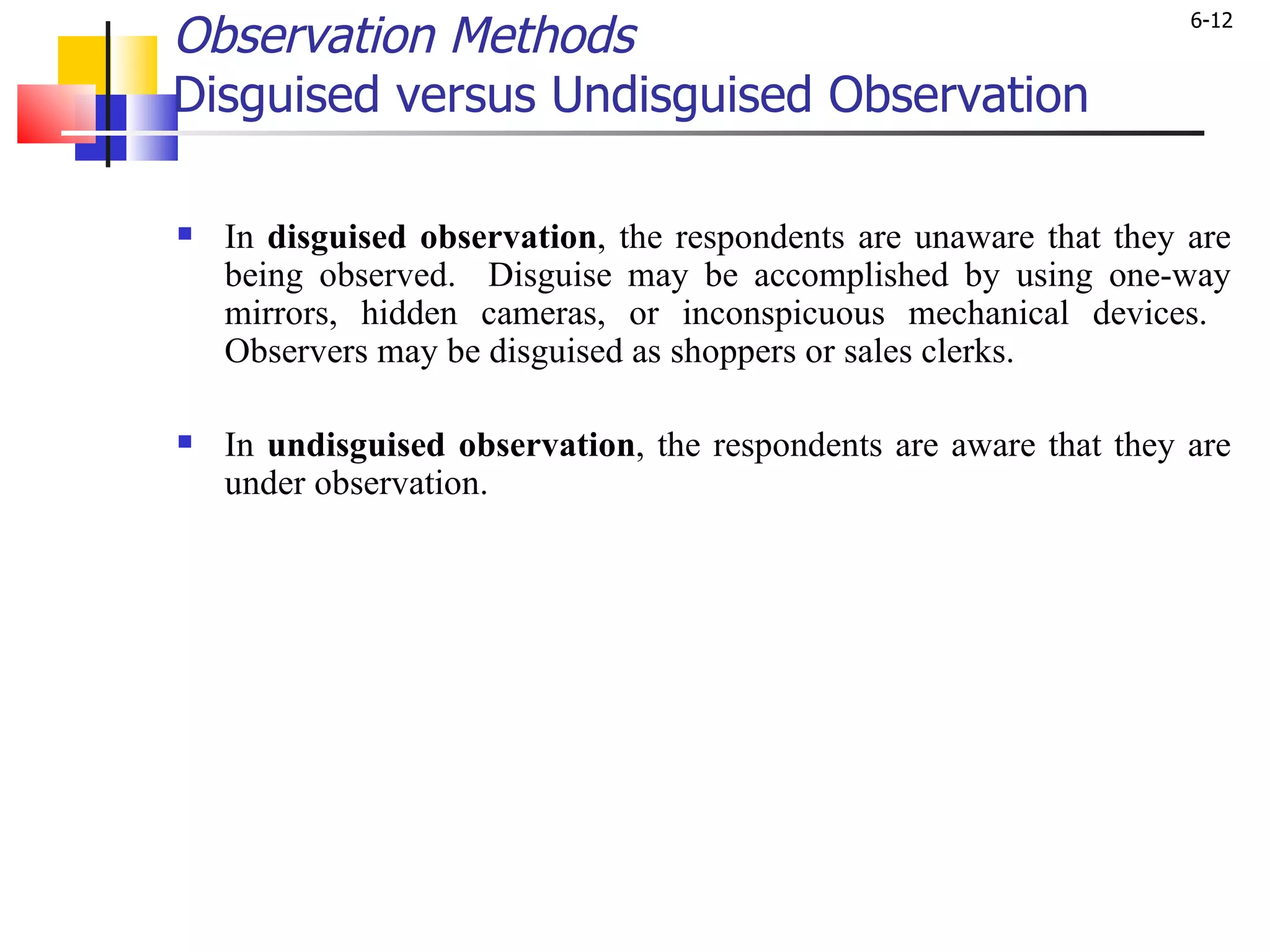 Observation Methods Disguised versus Undisguised Observation In  disguised observation , the respondents are unaware that they are being observed.  Disguise may be accomplished by using one-way mirrors, hidden cameras, or inconspicuous mechanical devices.  Observers may be disguised as shoppers or sales clerks. In  undisguised observation , the respondents are aware that they are under observation. 