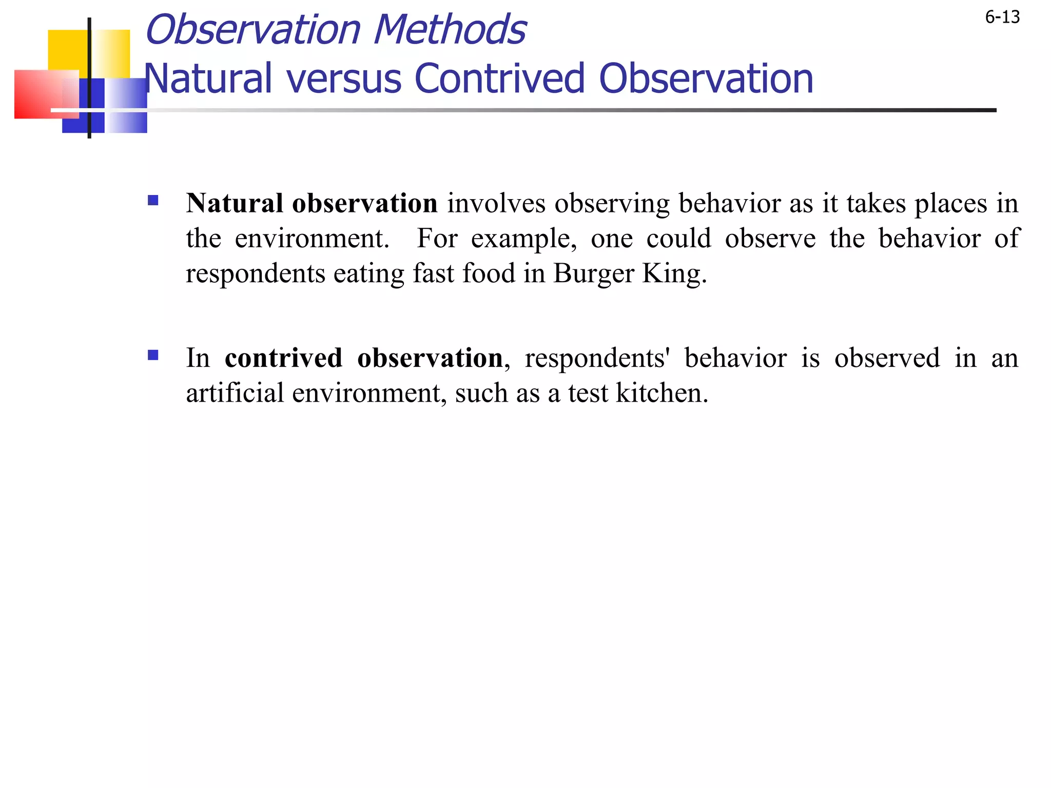 Observation Methods Natural versus Contrived Observation Natural   observation  involves observing behavior as it takes places in the environment.  For example, one could observe the behavior of respondents eating fast food in Burger King.  In  contrived observation , respondents' behavior is observed in an artificial environment, such as a test kitchen. 
