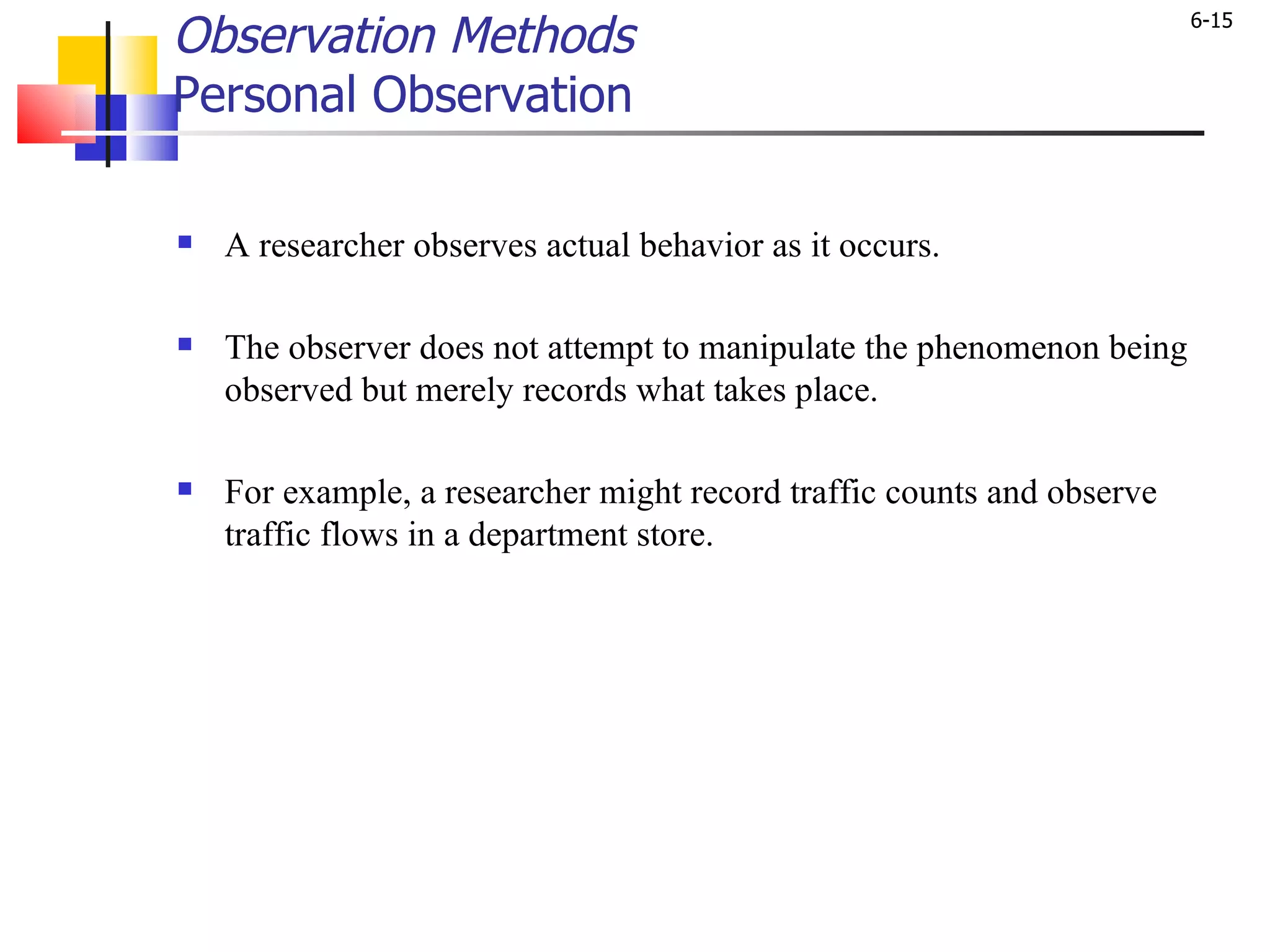 Observation Methods Personal Observation A researcher observes actual behavior as it occurs.  The observer does not attempt to manipulate the phenomenon being observed but merely records what takes place.  For example, a researcher might record traffic counts and observe traffic flows in a department store.  
