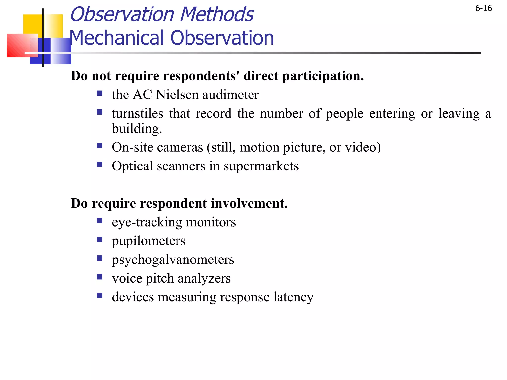 Observation Methods Mechanical Observation   Do not require respondents' direct participation. the AC Nielsen audimeter  turnstiles that record the number of people entering or leaving a building. On-site cameras (still, motion picture, or video)  Optical scanners in supermarkets Do require respondent involvement.  eye-tracking monitors pupilometers psychogalvanometers voice pitch analyzers devices measuring response latency 