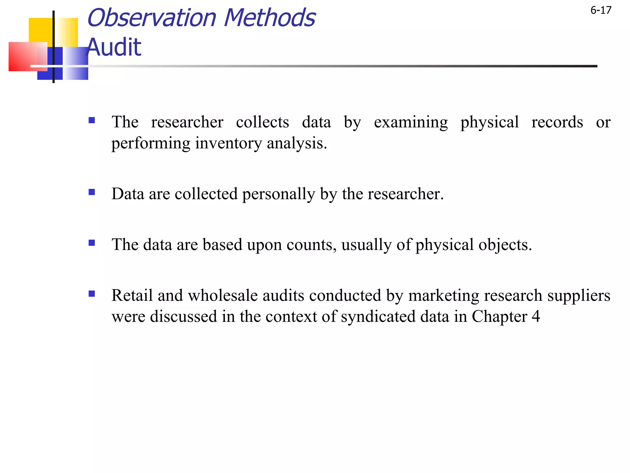 Observation Methods Audit The researcher collects data by examining physical records or performing inventory analysis.  Data are collected personally by the researcher.  The data are based upon counts, usually of physical objects.  Retail and wholesale audits conducted by marketing research suppliers were discussed in the context of syndicated data in Chapter 4 