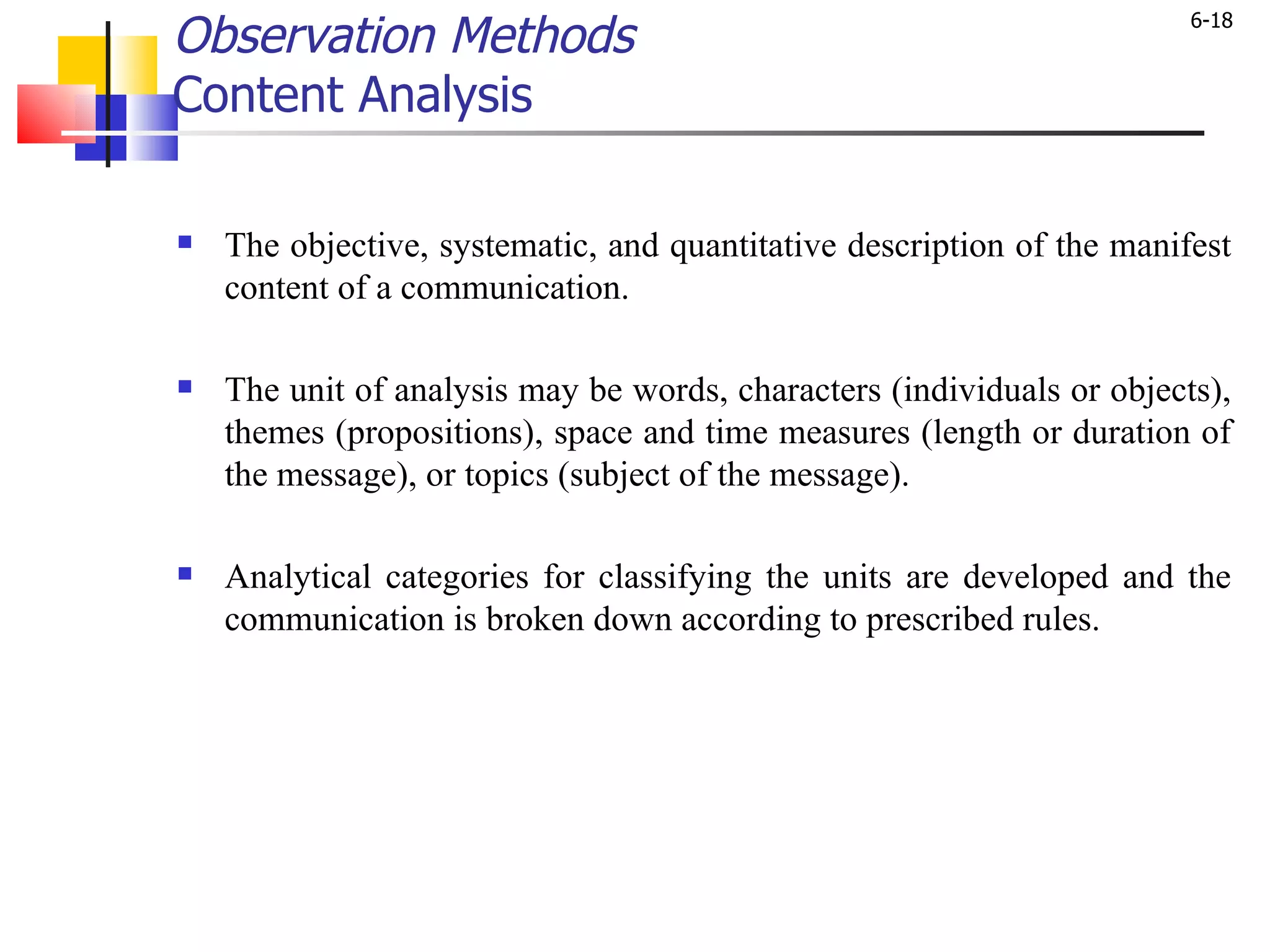 Observation Methods Content Analysis The objective, systematic, and quantitative description of the manifest content of a communication.  The unit of analysis may be words, characters (individuals or objects), themes (propositions), space and time measures (length or duration of the message), or topics (subject of the message).  Analytical categories for classifying the units are developed and the communication is broken down according to prescribed rules.  