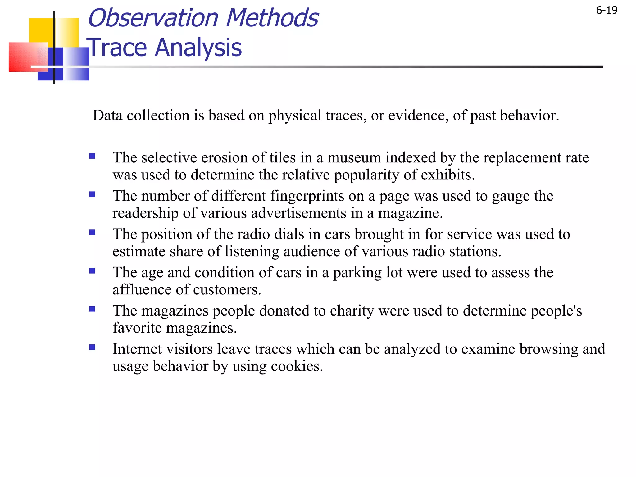 Observation Methods Trace Analysis Data collection is based on physical traces, or evidence, of past behavior.  The selective erosion of tiles in a museum indexed by the replacement rate was used to determine the relative popularity of exhibits. The number of different fingerprints on a page was used to gauge the readership of various advertisements in a magazine. The position of the radio dials in cars brought in for service was used to estimate share of listening audience of various radio stations.  The age and condition of cars in a parking lot were used to assess the affluence of customers. The magazines people donated to charity were used to determine people's favorite magazines. Internet visitors leave traces which can be analyzed to examine browsing and usage behavior by using cookies.  