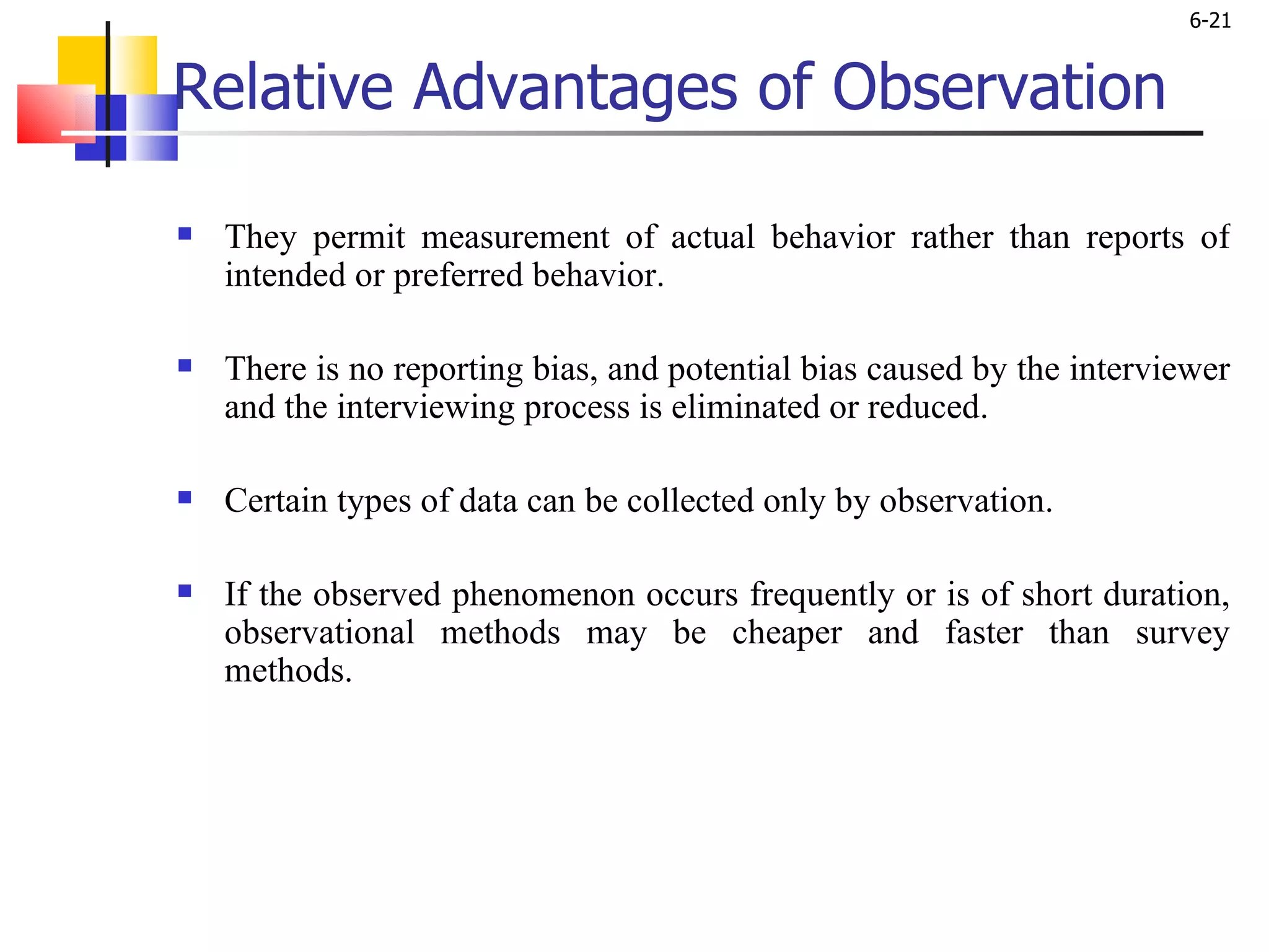 Relative Advantages of Observation   They permit measurement of actual behavior rather than reports of intended or preferred behavior.  There is no reporting bias, and potential bias caused by the interviewer and the interviewing process is eliminated or reduced.  Certain types of data can be collected only by observation.  If the observed phenomenon occurs frequently or is of short duration, observational methods may be cheaper and faster than survey methods. 