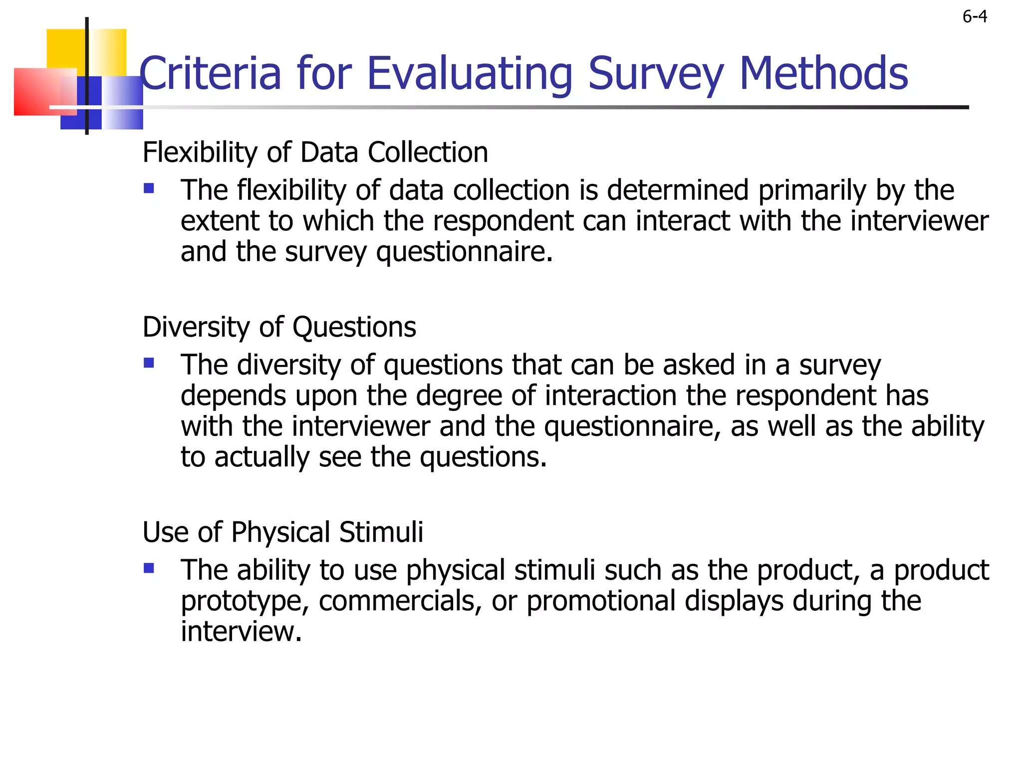 Criteria for Evaluating Survey Methods Flexibility of Data Collection The flexibility of data collection is determined primarily by the extent to which the respondent can interact with the interviewer and the survey questionnaire.    Diversity of Questions The diversity of questions that can be asked in a survey depends upon the degree of interaction the respondent has with the interviewer and the questionnaire, as well as the ability to actually see the questions.    Use of Physical Stimuli The ability to use physical stimuli such as the product, a product prototype, commercials, or promotional displays during the interview.    