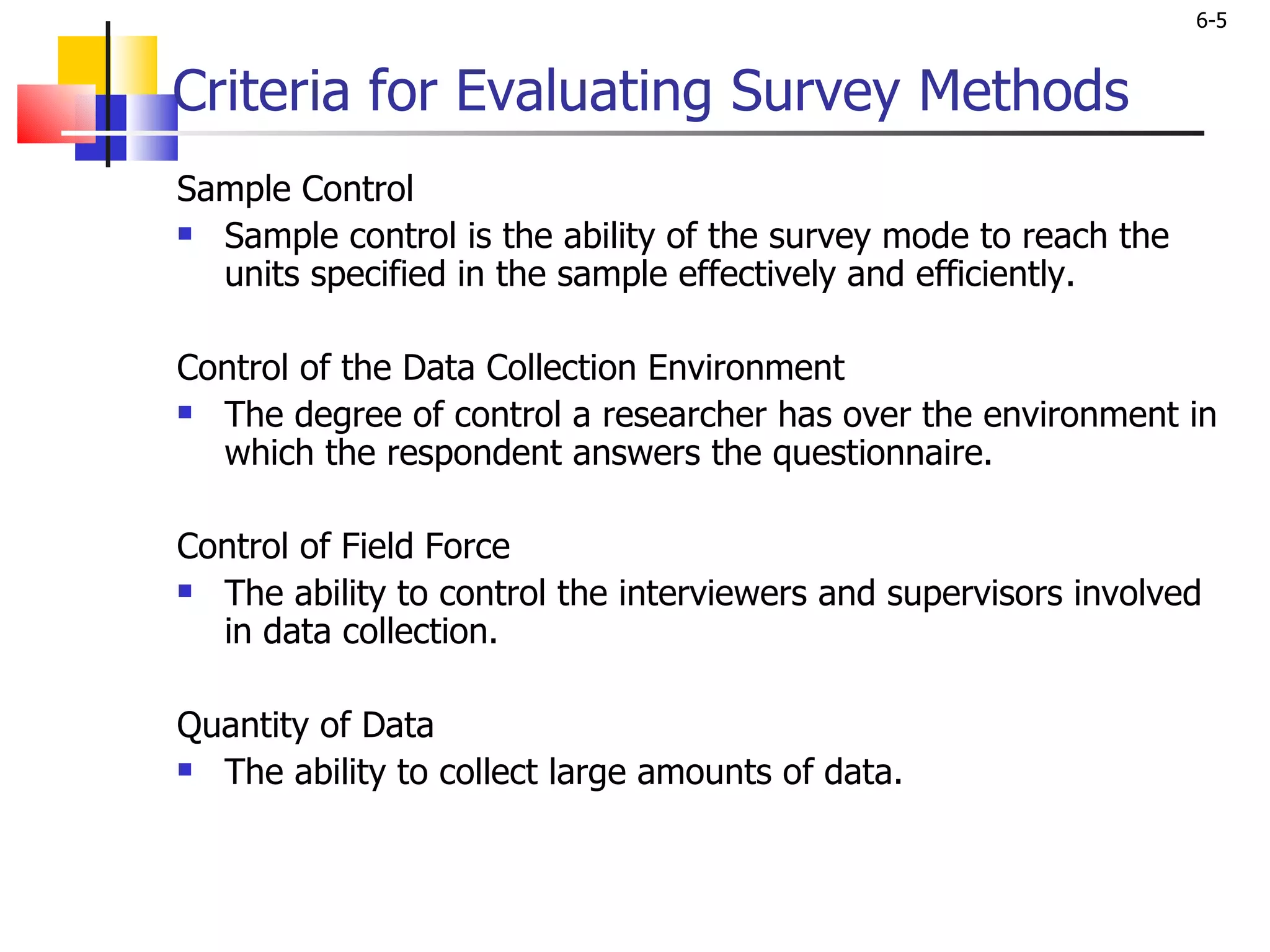 Criteria for Evaluating Survey Methods Sample Control Sample control is the ability of the survey mode to reach the units specified in the sample effectively and efficiently. Control of the Data Collection Environment The degree of control a researcher has over the environment in which the respondent answers the questionnaire.   Control of Field Force The ability to control the interviewers and supervisors involved in data collection.    Quantity of Data The ability to collect large amounts of data.    