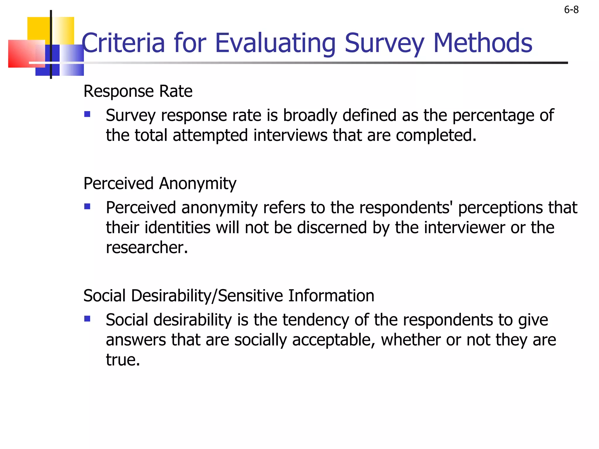 Criteria for Evaluating Survey Methods Response Rate Survey response rate is broadly defined as the percentage of the total attempted interviews that are completed.  Perceived Anonymity Perceived anonymity refers to the respondents' perceptions that their identities will not be discerned by the interviewer or the researcher.    Social Desirability/Sensitive Information Social desirability is the tendency of the respondents to give answers that are socially acceptable, whether or not they are true.  