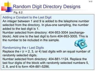 6-12


       Random Digit Directory Designs
        Fig. 6.2
Adding a Constant to the Last Digit
An integer between 1 and 9 is added to the telephone number
selected from the directory. In plus-one sampling, the number
added to the last digit is 1.
Number selected from directory: 404-953-3004 (exchange-
block). Add one to the last digit to form 404-953-3005. This is
the number to be included in the sample.

Randomizing the r Last Digits
Replace the r (r = 2, 3, or 4) last digits with an equal number of
randomly selected digits.
Number selected from directory: 404-881-1124. Replace the
last four digits of the block with randomly selected numbers 5,
2, 8, and 6 to form 404-881-5286.
 