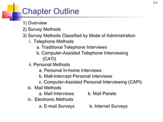 6-2


Chapter Outline
1) Overview
2) Survey Methods
3) Survey Methods Classified by Mode of Administration
    i. Telephone Methods
         a. Traditional Telephone Interviews
         b. Computer-Assisted Telephone Interviewing
            (CATI)
    ii. Personal Methods
          a. Personal In-home Interviews
          b. Mall-Intercept Personal Interviews
          c. Computer-Assisted Personal Interviewing (CAPI)
   iii. Mail Methods
          a. Mail Interviews       b. Mail Panels
   iv. Electronic Methods
          a. E-mail Surveys         b. Internet Surveys
 