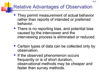 6-27


Relative Advantages of Observation
   They permit measurement of actual behavior
    rather than reports of intended or preferred
    behavior.
   There is no reporting bias, and potential bias
    caused by the interviewer and the
    interviewing process is eliminated or reduced.

   Certain types of data can be collected only by
    observation.
   If the observed phenomenon occurs
    frequently or is of short duration,
    observational methods may be cheaper and
    faster than survey methods.
 
