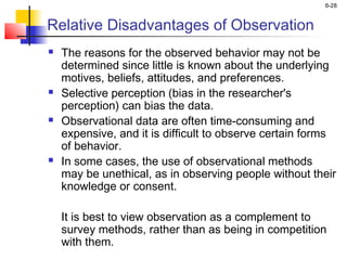 6-28


Relative Disadvantages of Observation
   The reasons for the observed behavior may not be
    determined since little is known about the underlying
    motives, beliefs, attitudes, and preferences.
   Selective perception (bias in the researcher's
    perception) can bias the data.
   Observational data are often time-consuming and
    expensive, and it is difficult to observe certain forms
    of behavior.
   In some cases, the use of observational methods
    may be unethical, as in observing people without their
    knowledge or consent.

    It is best to view observation as a complement to
    survey methods, rather than as being in competition
    with them.
 