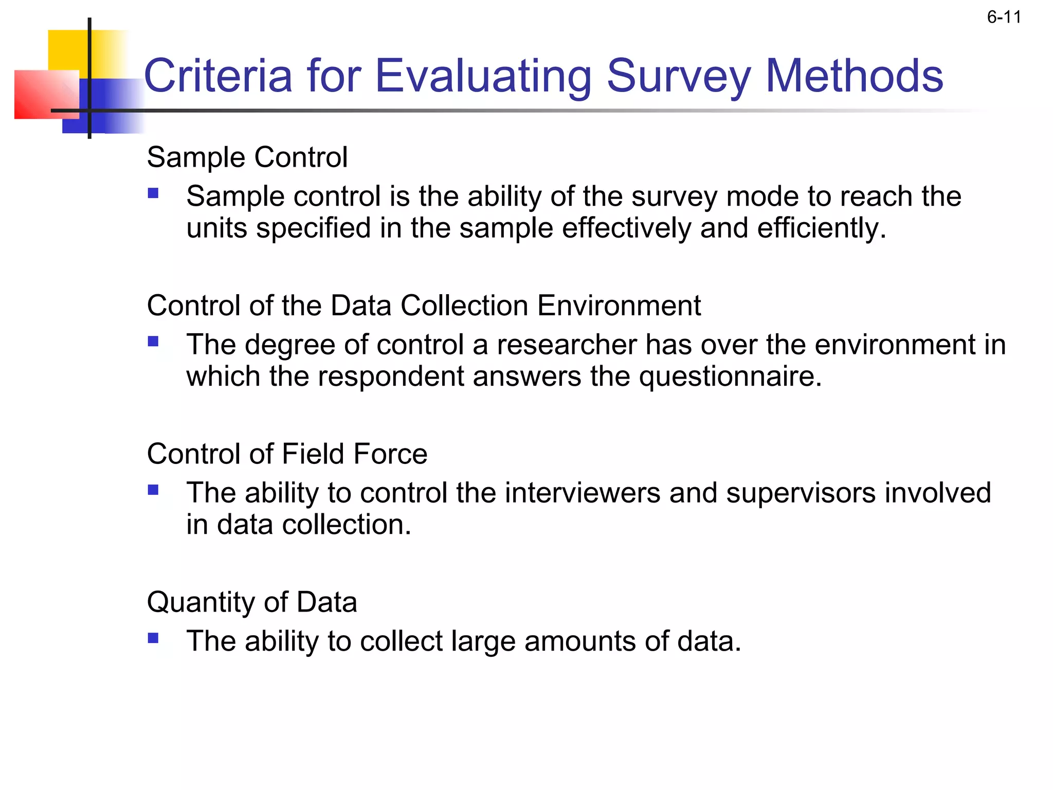 6-11


Criteria for Evaluating Survey Methods
Sample Control
 Sample control is the ability of the survey mode to reach the

  units specified in the sample effectively and efficiently.

Control of the Data Collection Environment
 The degree of control a researcher has over the environment in

  which the respondent answers the questionnaire.
 
Control of Field Force
 The ability to control the interviewers and supervisors involved

  in data collection.
 
Quantity of Data
 The ability to collect large amounts of data.

 
 