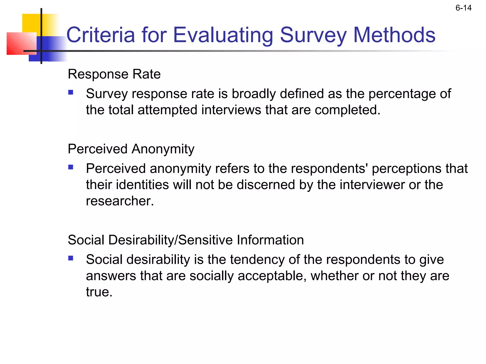 6-14


Criteria for Evaluating Survey Methods
Response Rate
 Survey response rate is broadly defined as the percentage of

  the total attempted interviews that are completed.

Perceived Anonymity
 Perceived anonymity refers to the respondents' perceptions that

  their identities will not be discerned by the interviewer or the
  researcher.
 
Social Desirability/Sensitive Information
 Social desirability is the tendency of the respondents to give

  answers that are socially acceptable, whether or not they are
  true.
 
