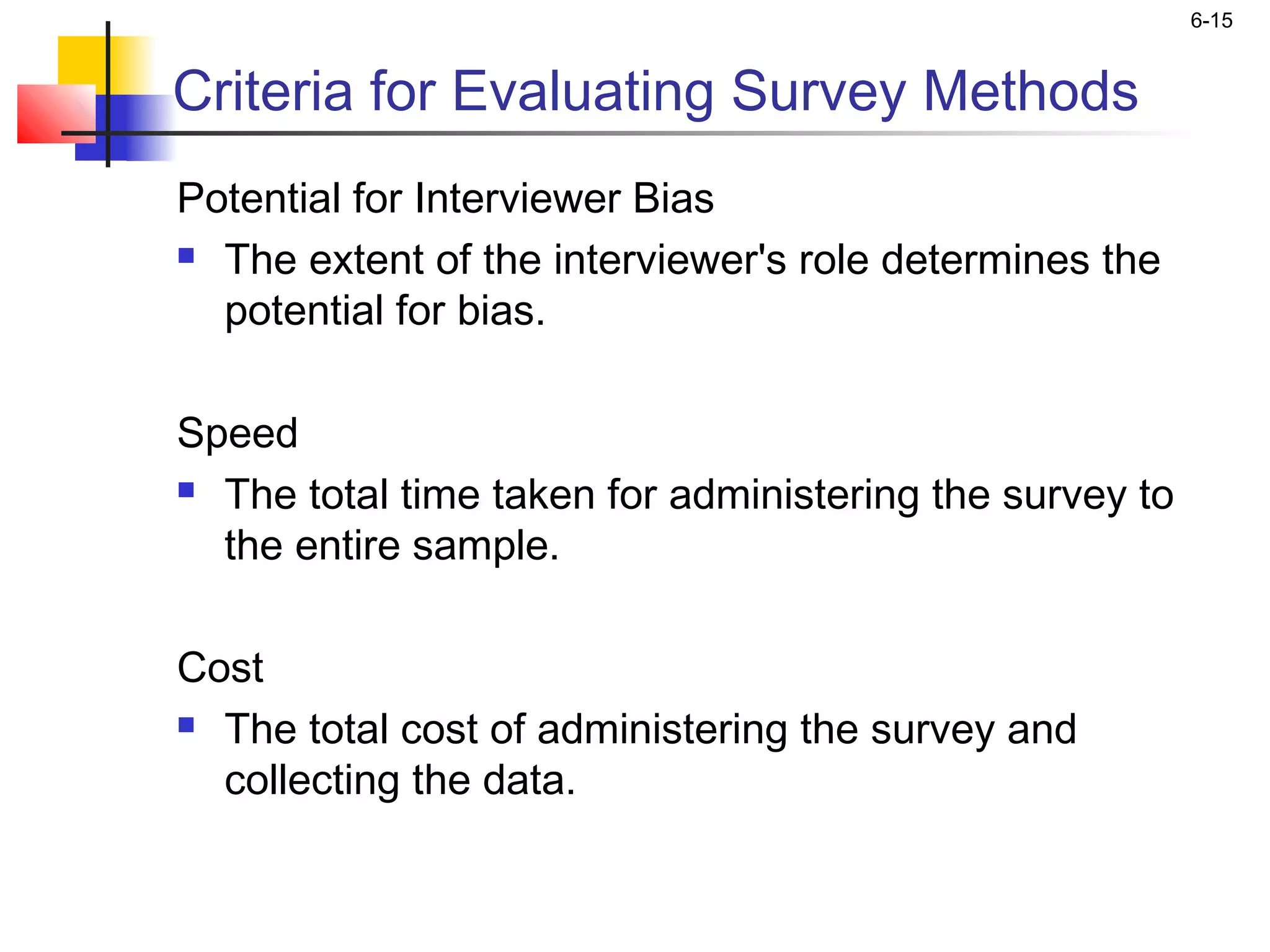 6-15


Criteria for Evaluating Survey Methods
Potential for Interviewer Bias
 The extent of the interviewer's role determines the

  potential for bias.

Speed
 The total time taken for administering the survey to

  the entire sample.

Cost
 The total cost of administering the survey and

  collecting the data.
 