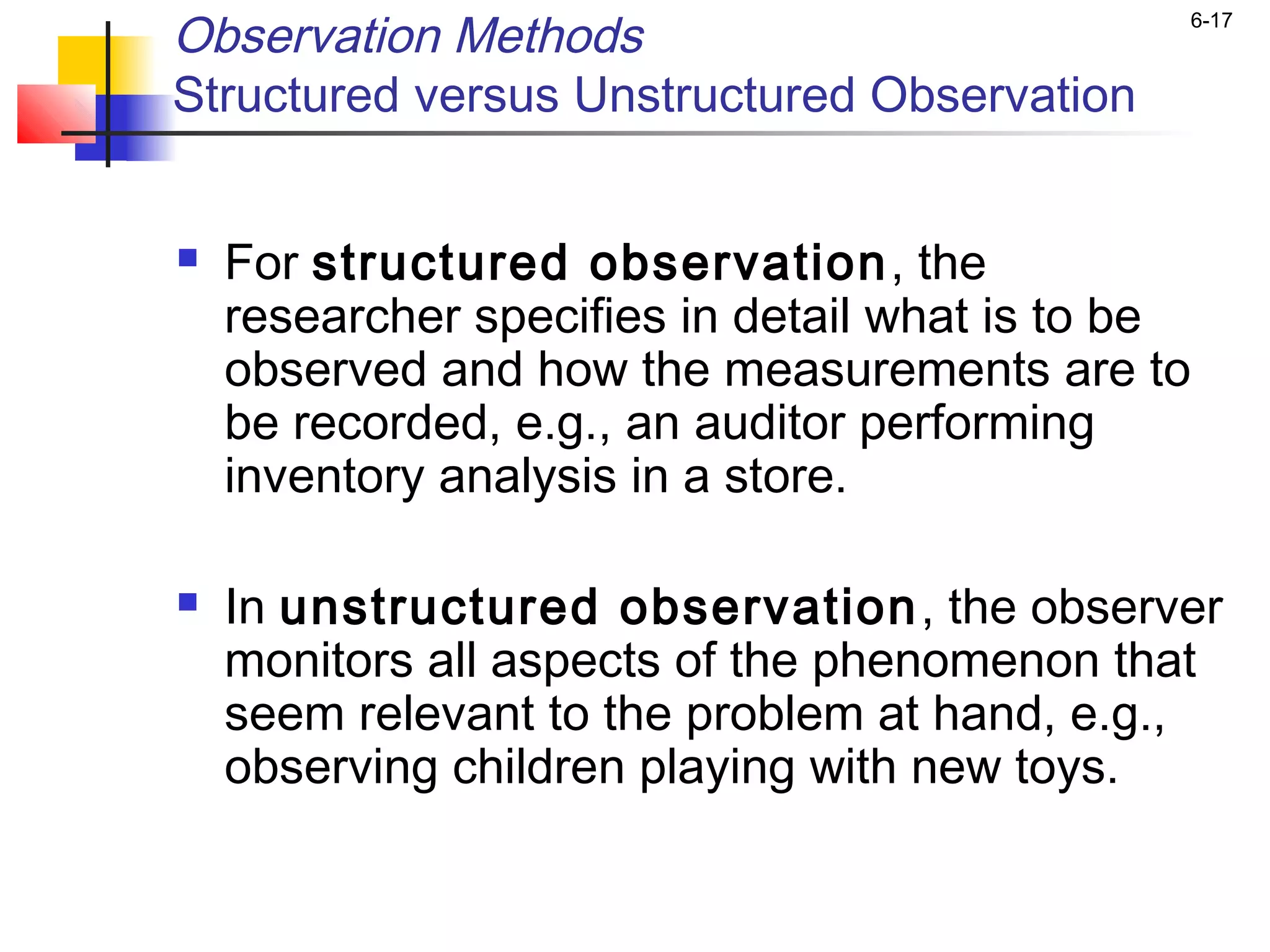 Observation Methods                            6-17


Structured versus Unstructured Observation

 
   For structured observation , the
    researcher specifies in detail what is to be
    observed and how the measurements are to
    be recorded, e.g., an auditor performing
    inventory analysis in a store.

   In unstructured observation , the observer
    monitors all aspects of the phenomenon that
    seem relevant to the problem at hand, e.g.,
    observing children playing with new toys.
 