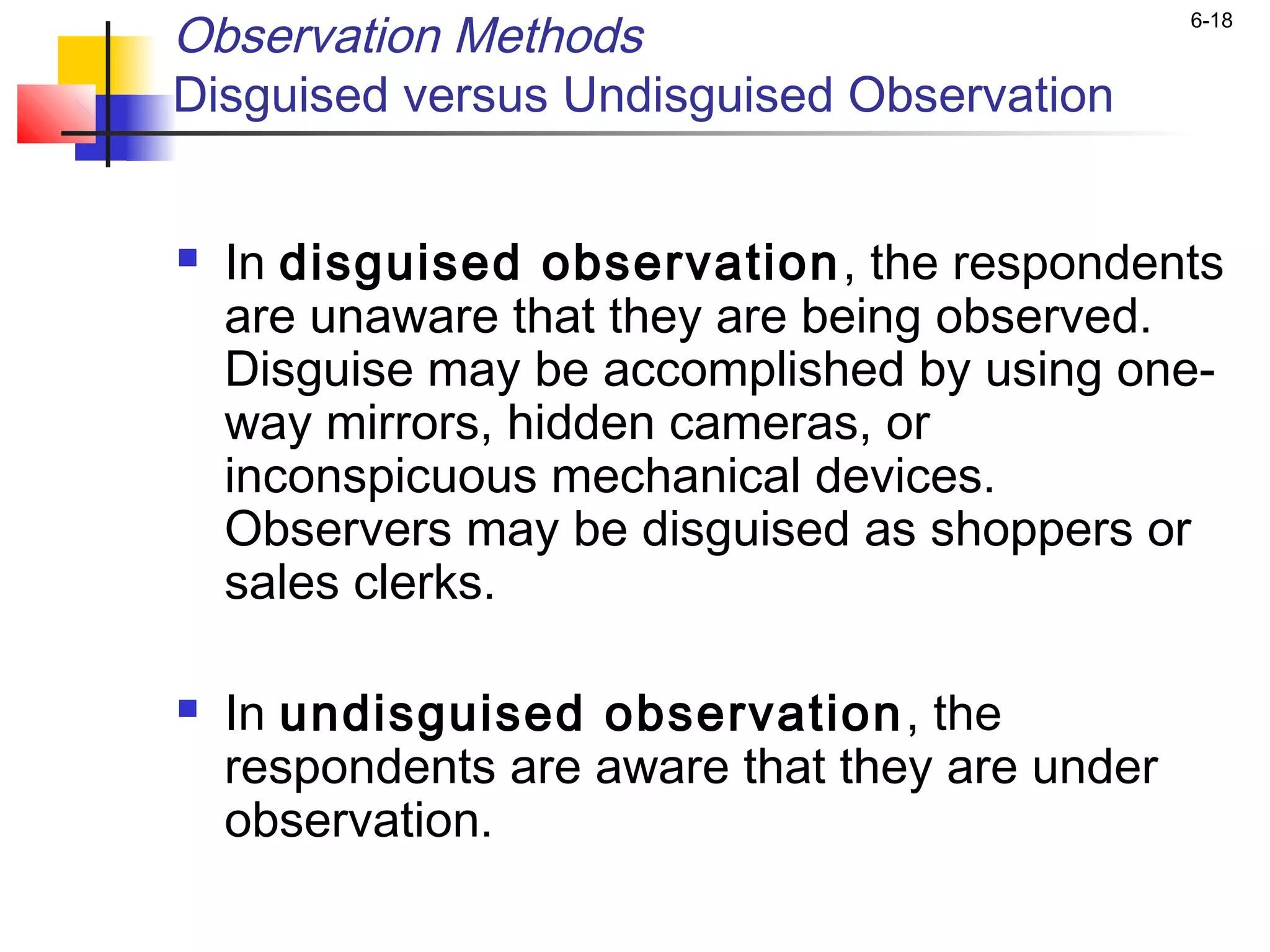 Observation Methods                             6-18


Disguised versus Undisguised Observation


   In disguised observation , the respondents
    are unaware that they are being observed.
    Disguise may be accomplished by using one-
    way mirrors, hidden cameras, or
    inconspicuous mechanical devices.
    Observers may be disguised as shoppers or
    sales clerks.

   In undisguised observation , the
    respondents are aware that they are under
    observation.
 