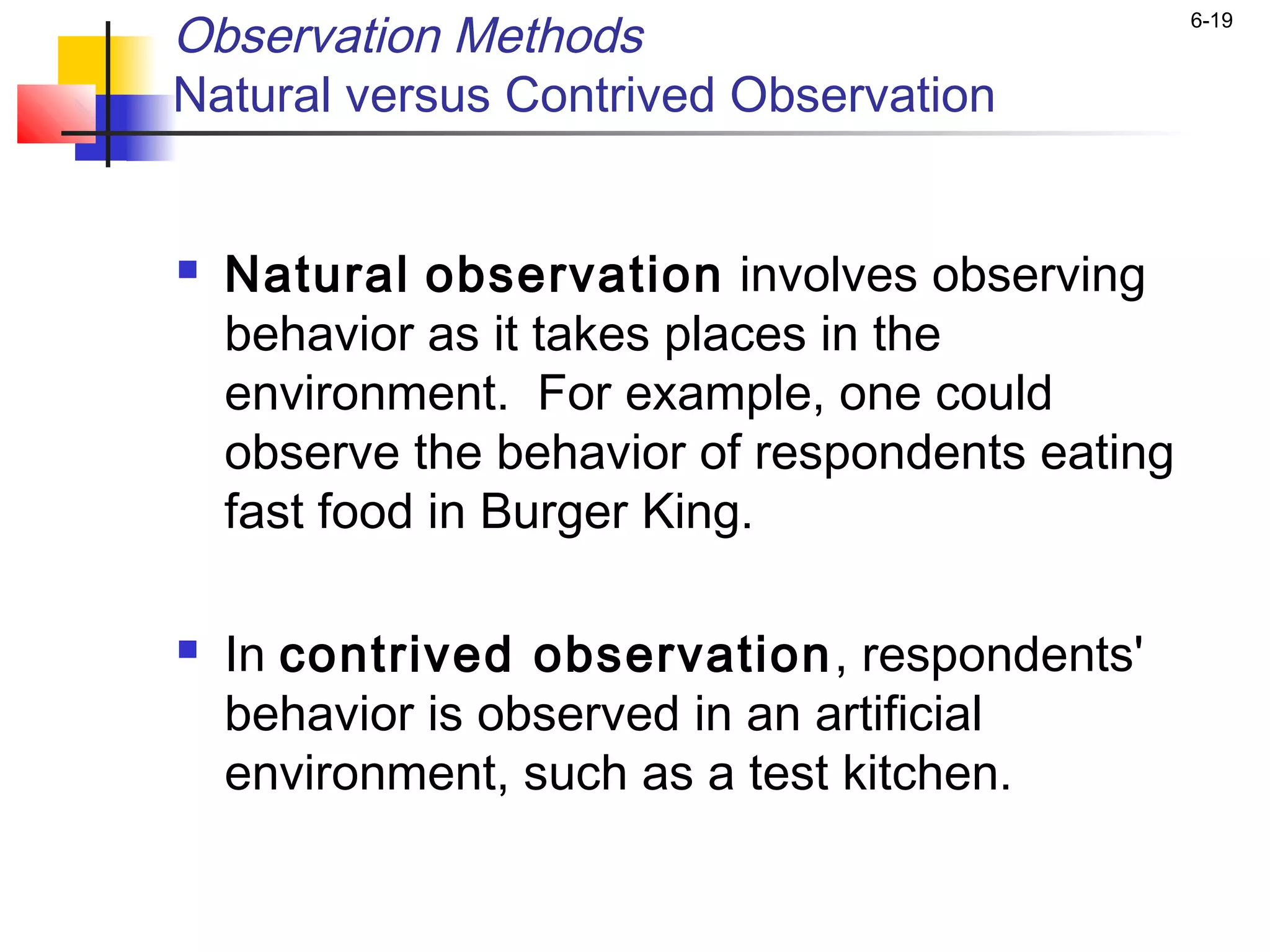Observation Methods                              6-19


Natural versus Contrived Observation


   Natural observation involves observing
    behavior as it takes places in the
    environment. For example, one could
    observe the behavior of respondents eating
    fast food in Burger King.

   In contrived observation, respondents'
    behavior is observed in an artificial
    environment, such as a test kitchen.
 