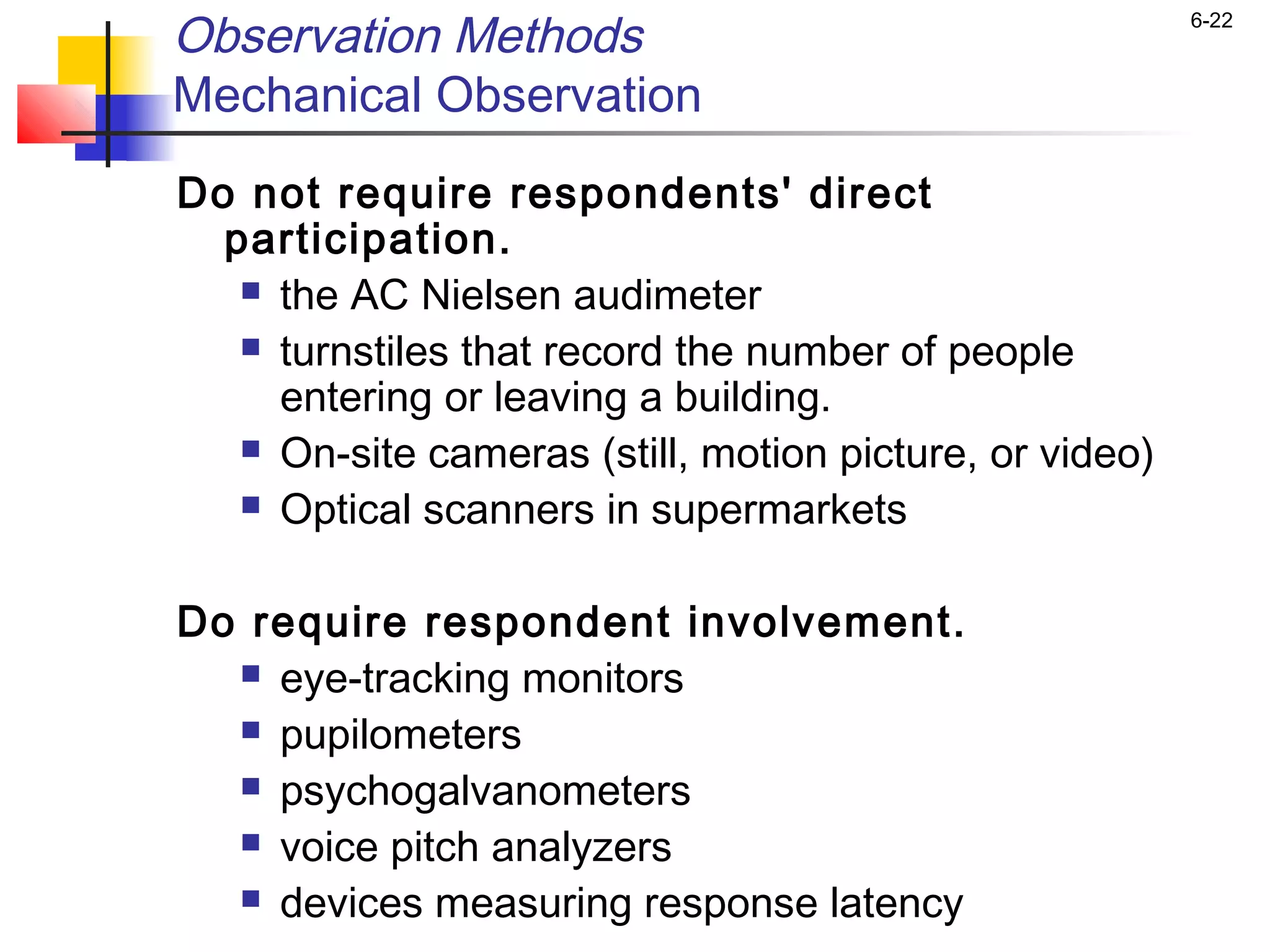 Observation Methods                                      6-22


Mechanical Observation
Do not require respondents' direct
  participation.
    the AC Nielsen audimeter

    turnstiles that record the number of people
     entering or leaving a building.
    On-site cameras (still, motion picture, or video)

    Optical scanners in supermarkets



Do require respondent involvement.
   eye-tracking monitors

   pupilometers

   psychogalvanometers

   voice pitch analyzers

   devices measuring response latency
 