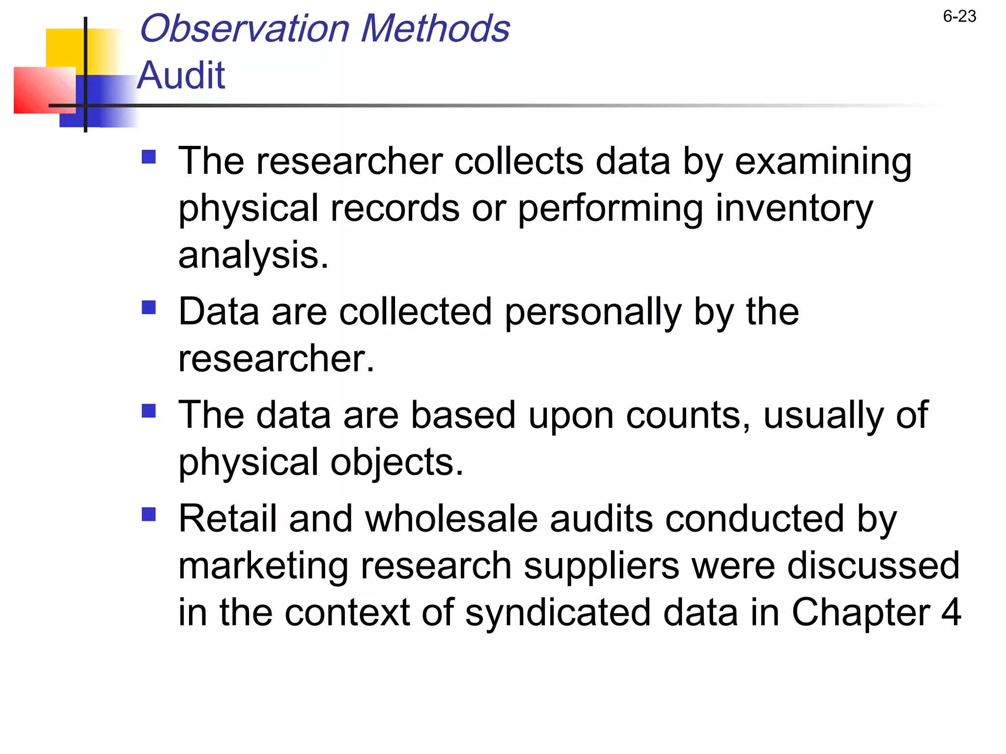 Observation Methods                             6-23


Audit
   The researcher collects data by examining
    physical records or performing inventory
    analysis.
   Data are collected personally by the
    researcher.
   The data are based upon counts, usually of
    physical objects.
   Retail and wholesale audits conducted by
    marketing research suppliers were discussed
    in the context of syndicated data in Chapter 4
 