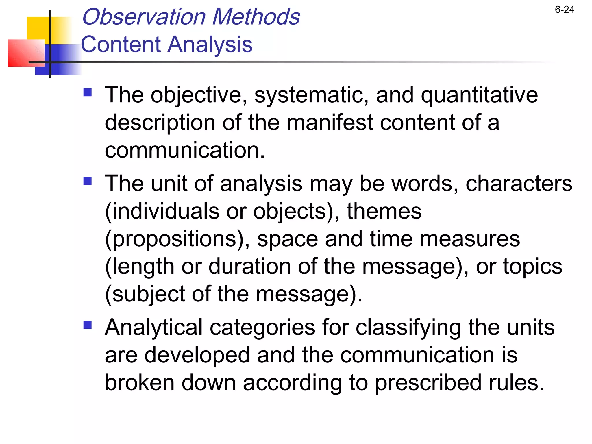Observation Methods                              6-24


Content Analysis
   The objective, systematic, and quantitative
    description of the manifest content of a
    communication.
   The unit of analysis may be words, characters
    (individuals or objects), themes
    (propositions), space and time measures
    (length or duration of the message), or topics
    (subject of the message).
   Analytical categories for classifying the units
    are developed and the communication is
    broken down according to prescribed rules.
 