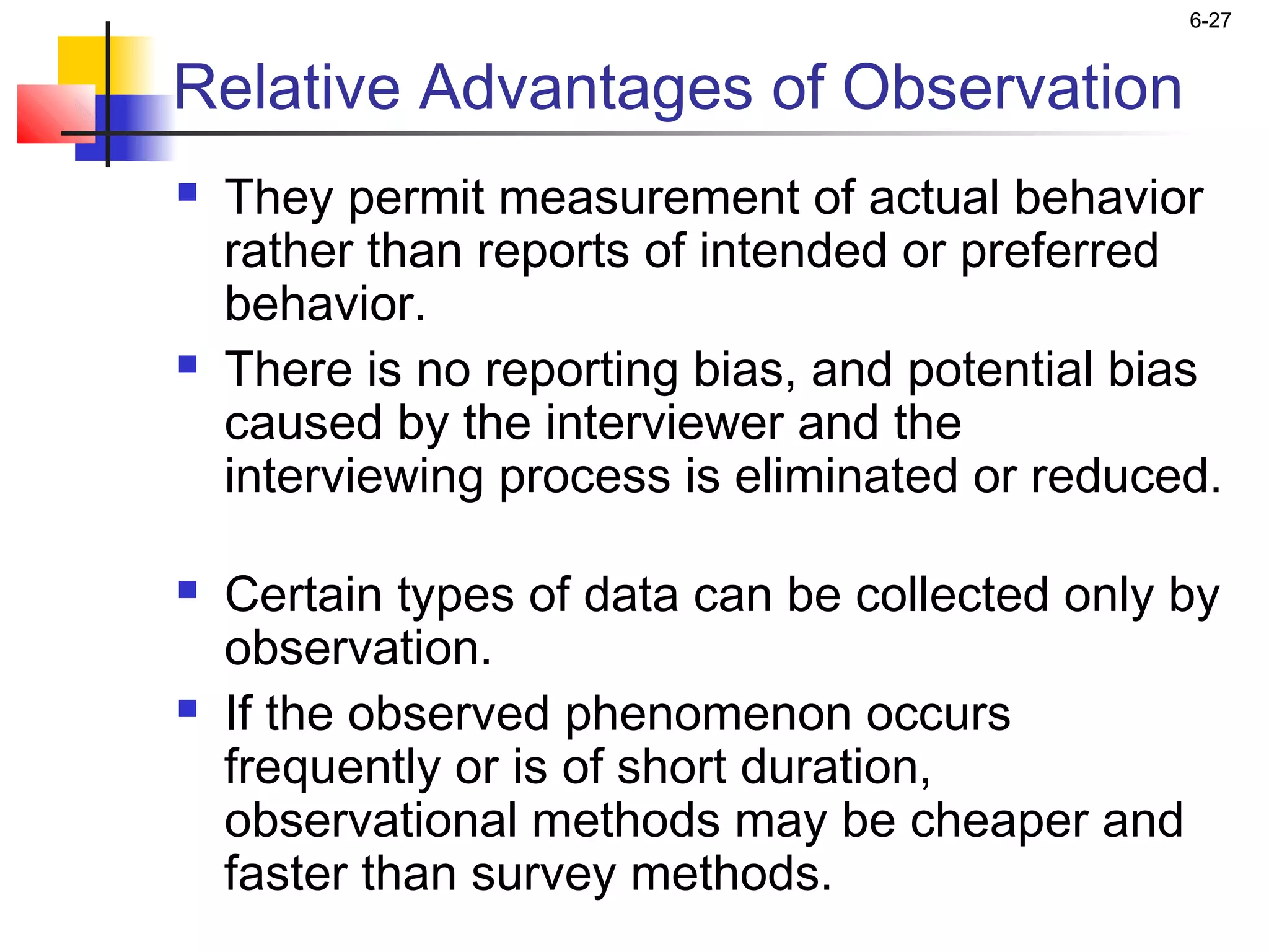 6-27


Relative Advantages of Observation
   They permit measurement of actual behavior
    rather than reports of intended or preferred
    behavior.
   There is no reporting bias, and potential bias
    caused by the interviewer and the
    interviewing process is eliminated or reduced.

   Certain types of data can be collected only by
    observation.
   If the observed phenomenon occurs
    frequently or is of short duration,
    observational methods may be cheaper and
    faster than survey methods.
 