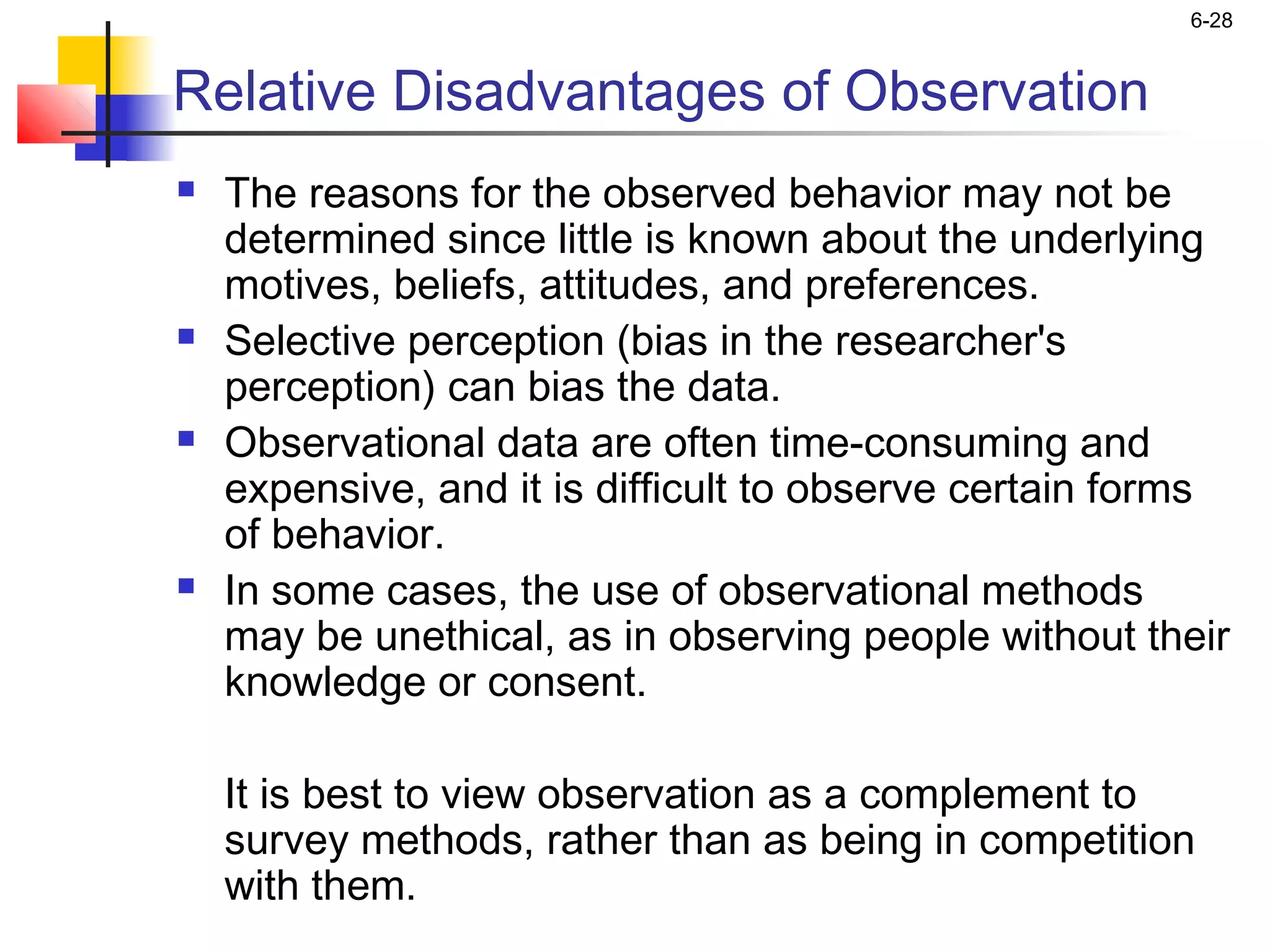 6-28


Relative Disadvantages of Observation
   The reasons for the observed behavior may not be
    determined since little is known about the underlying
    motives, beliefs, attitudes, and preferences.
   Selective perception (bias in the researcher's
    perception) can bias the data.
   Observational data are often time-consuming and
    expensive, and it is difficult to observe certain forms
    of behavior.
   In some cases, the use of observational methods
    may be unethical, as in observing people without their
    knowledge or consent.

    It is best to view observation as a complement to
    survey methods, rather than as being in competition
    with them.
 