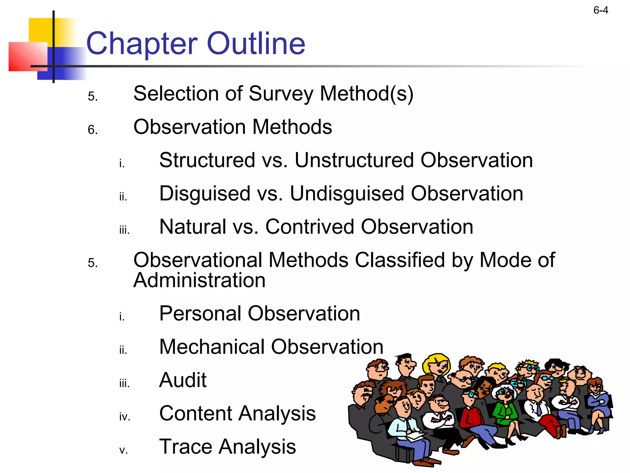 6-4


Chapter Outline
5.          Selection of Survey Method(s)
6.          Observation Methods
     i.       Structured vs. Unstructured Observation
     ii.      Disguised vs. Undisguised Observation
     iii.     Natural vs. Contrived Observation
5.          Observational Methods Classified by Mode of
            Administration
     i.       Personal Observation
     ii.      Mechanical Observation
     iii.     Audit
     iv.      Content Analysis
     v.       Trace Analysis
 