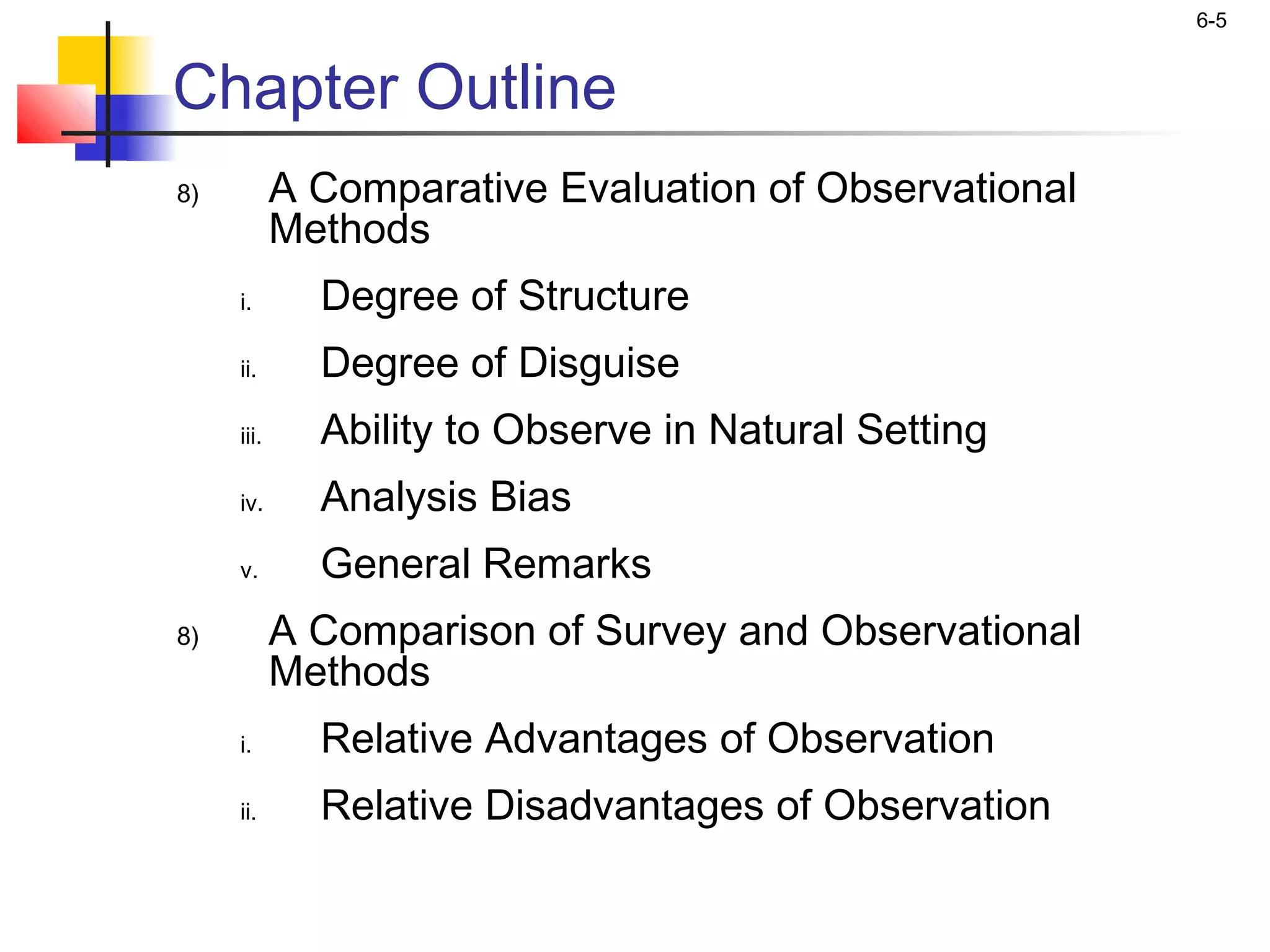 6-5


Chapter Outline
8)          A Comparative Evaluation of Observational
            Methods
     i.       Degree of Structure
     ii.      Degree of Disguise
     iii.     Ability to Observe in Natural Setting
     iv.      Analysis Bias
     v.       General Remarks
8)          A Comparison of Survey and Observational
            Methods
     i.       Relative Advantages of Observation
     ii.      Relative Disadvantages of Observation
 