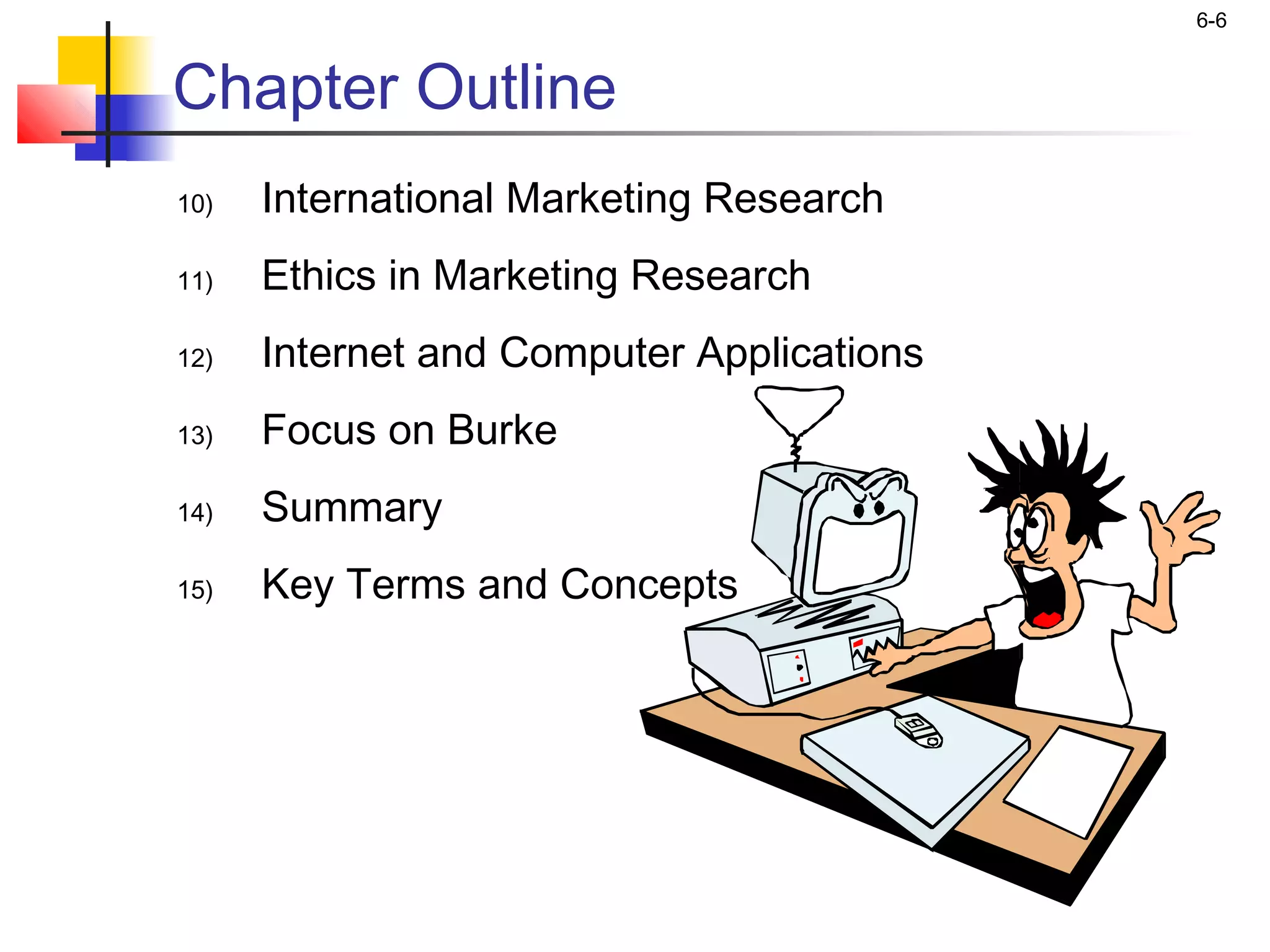 6-6


Chapter Outline
10)   International Marketing Research
11)   Ethics in Marketing Research
12)   Internet and Computer Applications
13)   Focus on Burke
14)   Summary
15)   Key Terms and Concepts
 