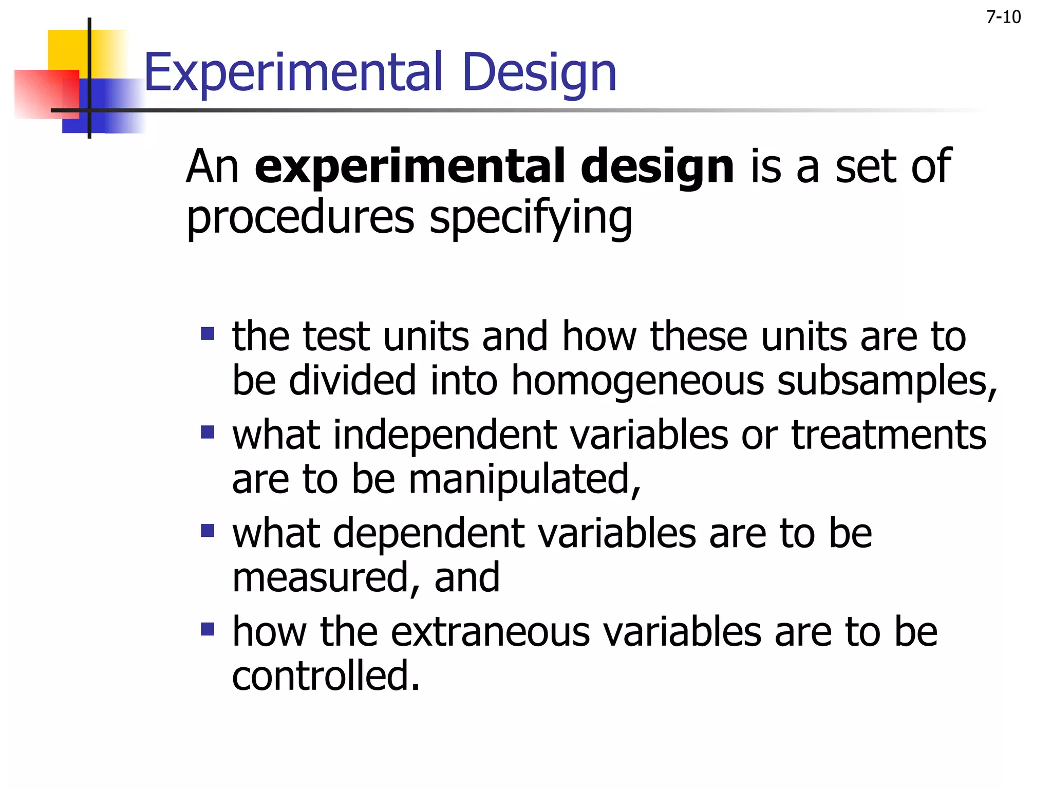7-10


Experimental Design
 An experimental design is a set of
 procedures specifying

     the test units and how these units are to
      be divided into homogeneous subsamples,
     what independent variables or treatments
      are to be manipulated,
     what dependent variables are to be
      measured, and
     how the extraneous variables are to be
      controlled.
 