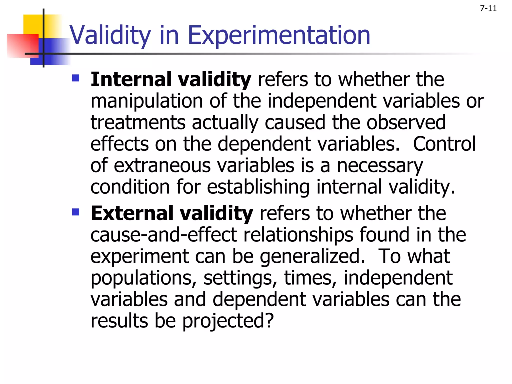 7-11


Validity in Experimentation
   Internal validity refers to whether the
    manipulation of the independent variables or
    treatments actually caused the observed
    effects on the dependent variables. Control
    of extraneous variables is a necessary
    condition for establishing internal validity.
   External validity refers to whether the
    cause-and-effect relationships found in the
    experiment can be generalized. To what
    populations, settings, times, independent
    variables and dependent variables can the
    results be projected?
 