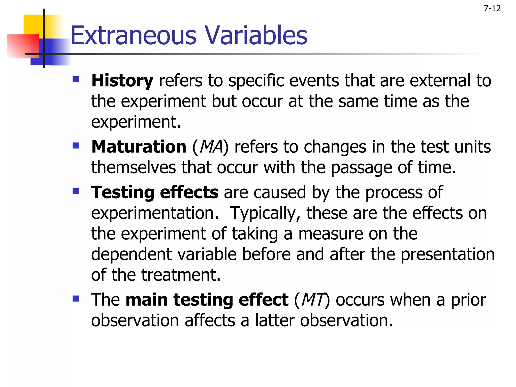 7-12


Extraneous Variables
   History refers to specific events that are external to
    the experiment but occur at the same time as the
    experiment.
   Maturation (MA) refers to changes in the test units
    themselves that occur with the passage of time.
   Testing effects are caused by the process of
    experimentation. Typically, these are the effects on
    the experiment of taking a measure on the
    dependent variable before and after the presentation
    of the treatment.
   The main testing effect (MT) occurs when a prior
    observation affects a latter observation.
 