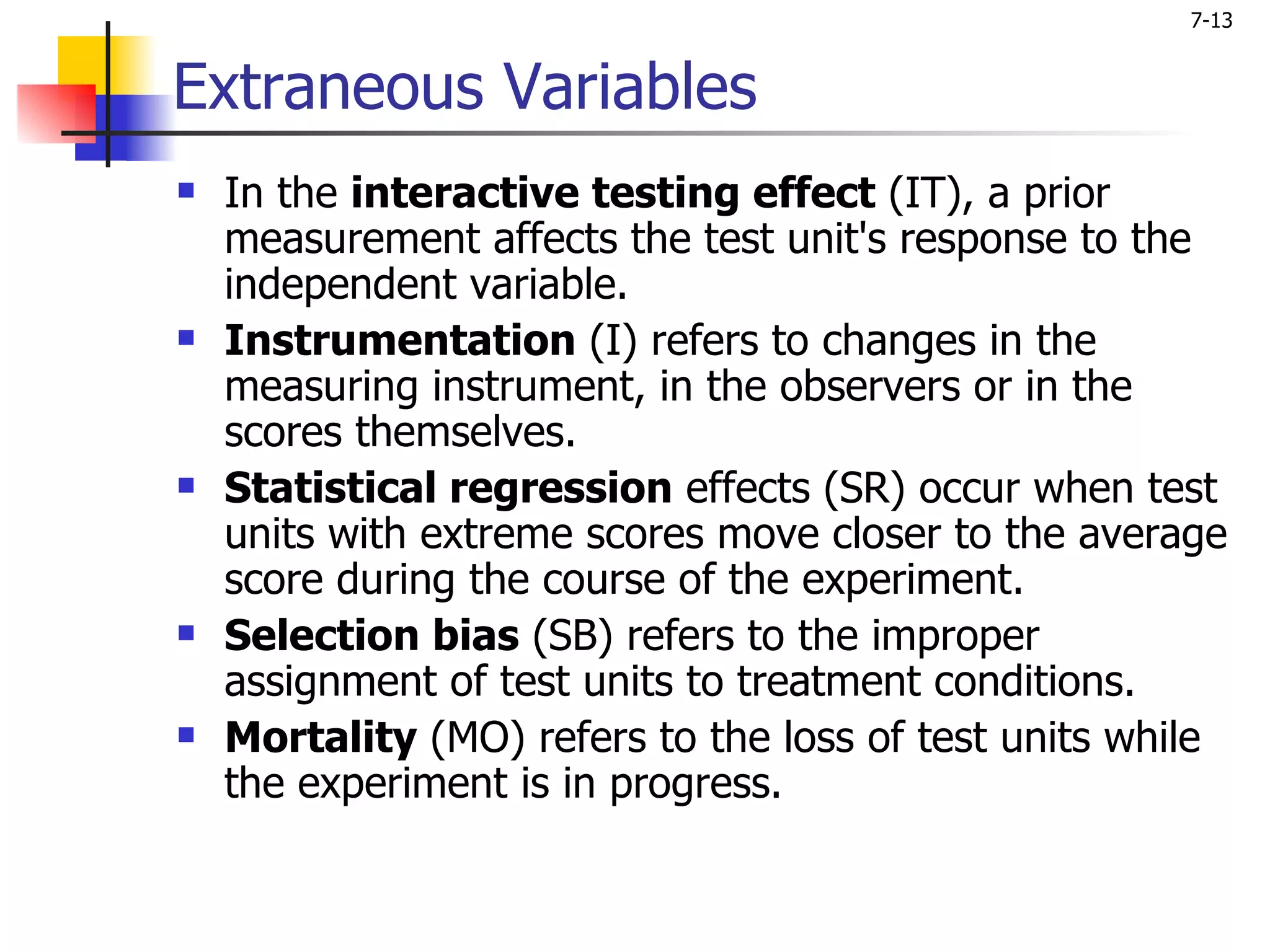 7-13


Extraneous Variables
   In the interactive testing effect (IT), a prior
    measurement affects the test unit's response to the
    independent variable.
   Instrumentation (I) refers to changes in the
    measuring instrument, in the observers or in the
    scores themselves.
   Statistical regression effects (SR) occur when test
    units with extreme scores move closer to the average
    score during the course of the experiment.
   Selection bias (SB) refers to the improper
    assignment of test units to treatment conditions.
   Mortality (MO) refers to the loss of test units while
    the experiment is in progress.
 