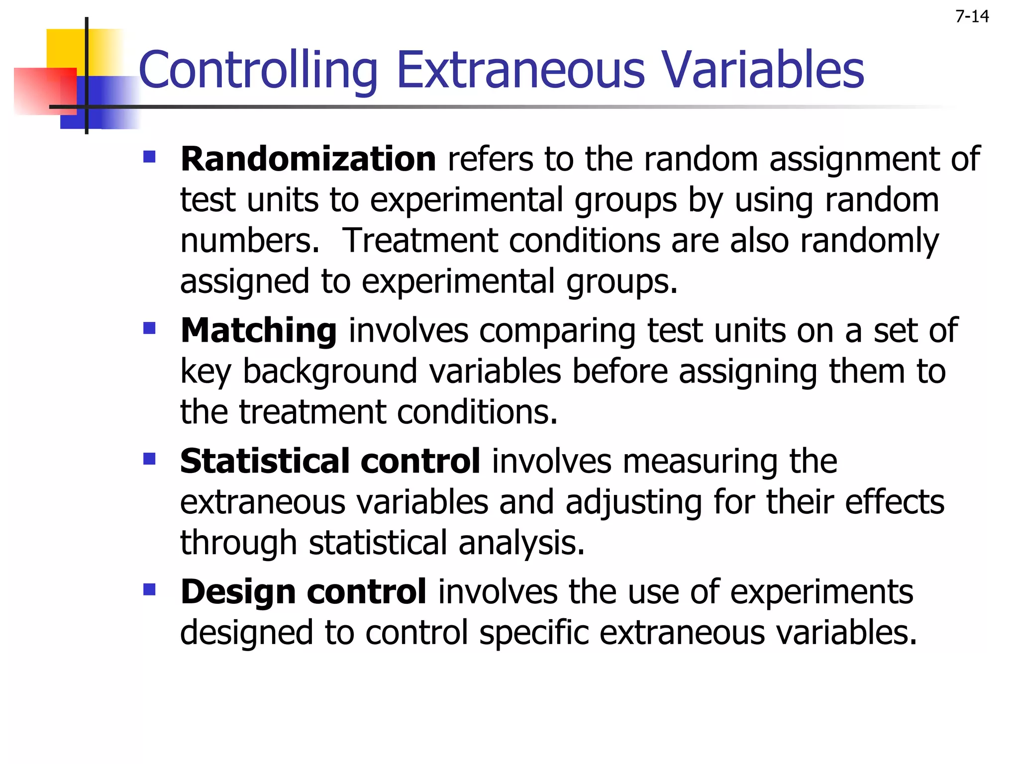 7-14


Controlling Extraneous Variables
   Randomization refers to the random assignment of
    test units to experimental groups by using random
    numbers. Treatment conditions are also randomly
    assigned to experimental groups.
   Matching involves comparing test units on a set of
    key background variables before assigning them to
    the treatment conditions.
   Statistical control involves measuring the
    extraneous variables and adjusting for their effects
    through statistical analysis.
   Design control involves the use of experiments
    designed to control specific extraneous variables.
 