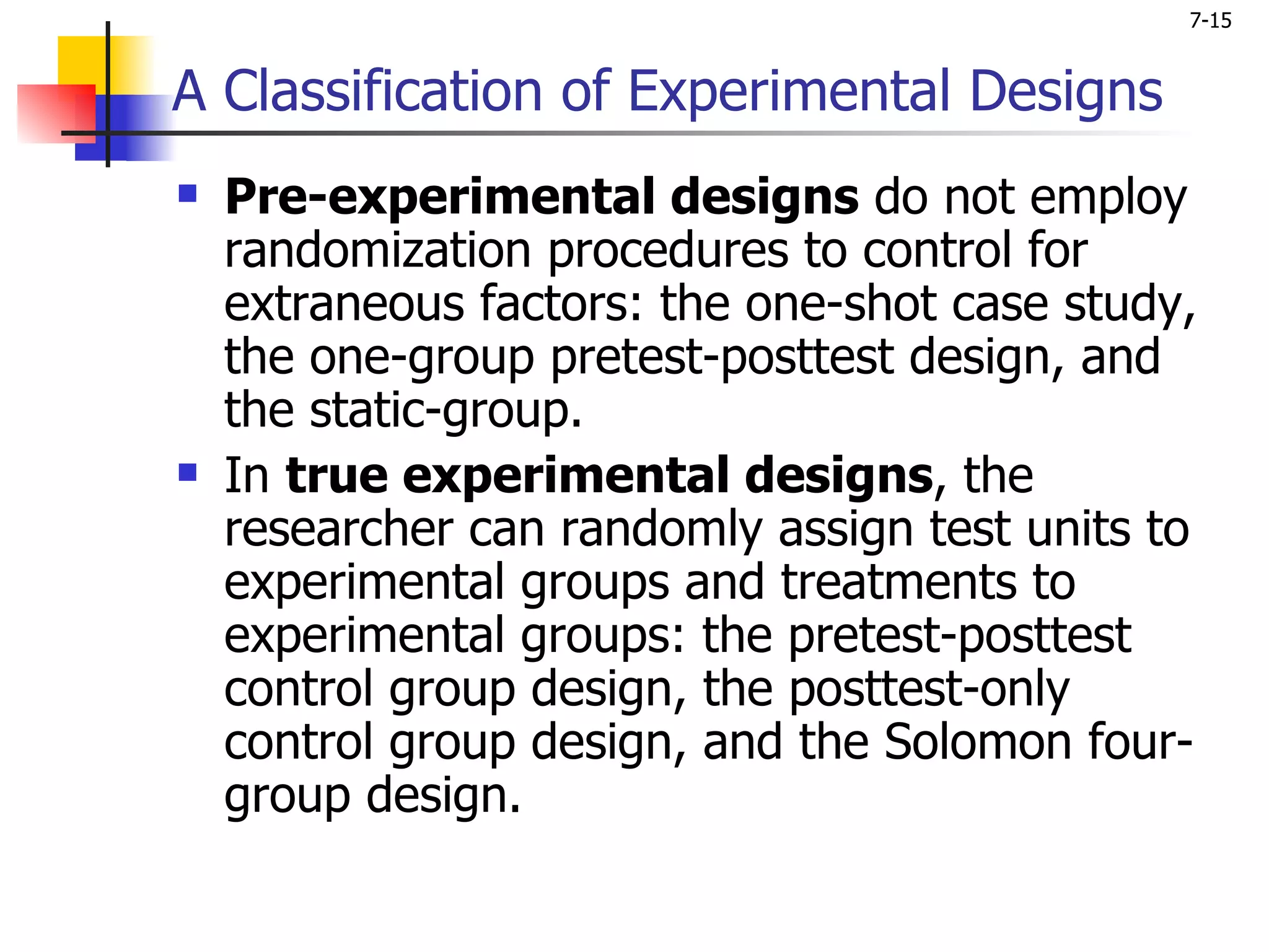 7-15


A Classification of Experimental Designs
   Pre-experimental designs do not employ
    randomization procedures to control for
    extraneous factors: the one-shot case study,
    the one-group pretest-posttest design, and
    the static-group.
   In true experimental designs, the
    researcher can randomly assign test units to
    experimental groups and treatments to
    experimental groups: the pretest-posttest
    control group design, the posttest-only
    control group design, and the Solomon four-
    group design.
 