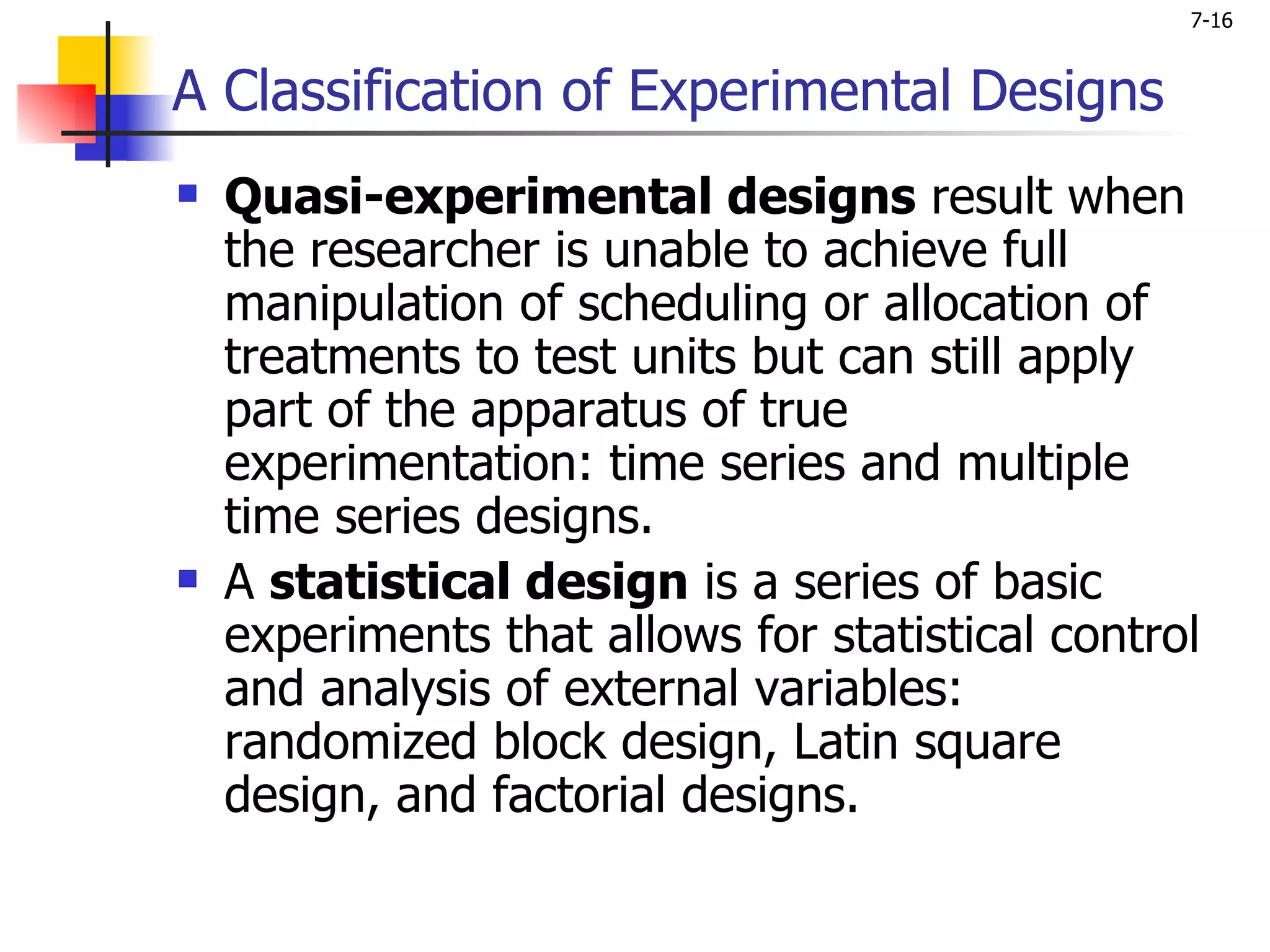 7-16


A Classification of Experimental Designs
   Quasi-experimental designs result when
    the researcher is unable to achieve full
    manipulation of scheduling or allocation of
    treatments to test units but can still apply
    part of the apparatus of true
    experimentation: time series and multiple
    time series designs.
   A statistical design is a series of basic
    experiments that allows for statistical control
    and analysis of external variables:
    randomized block design, Latin square
    design, and factorial designs.
 