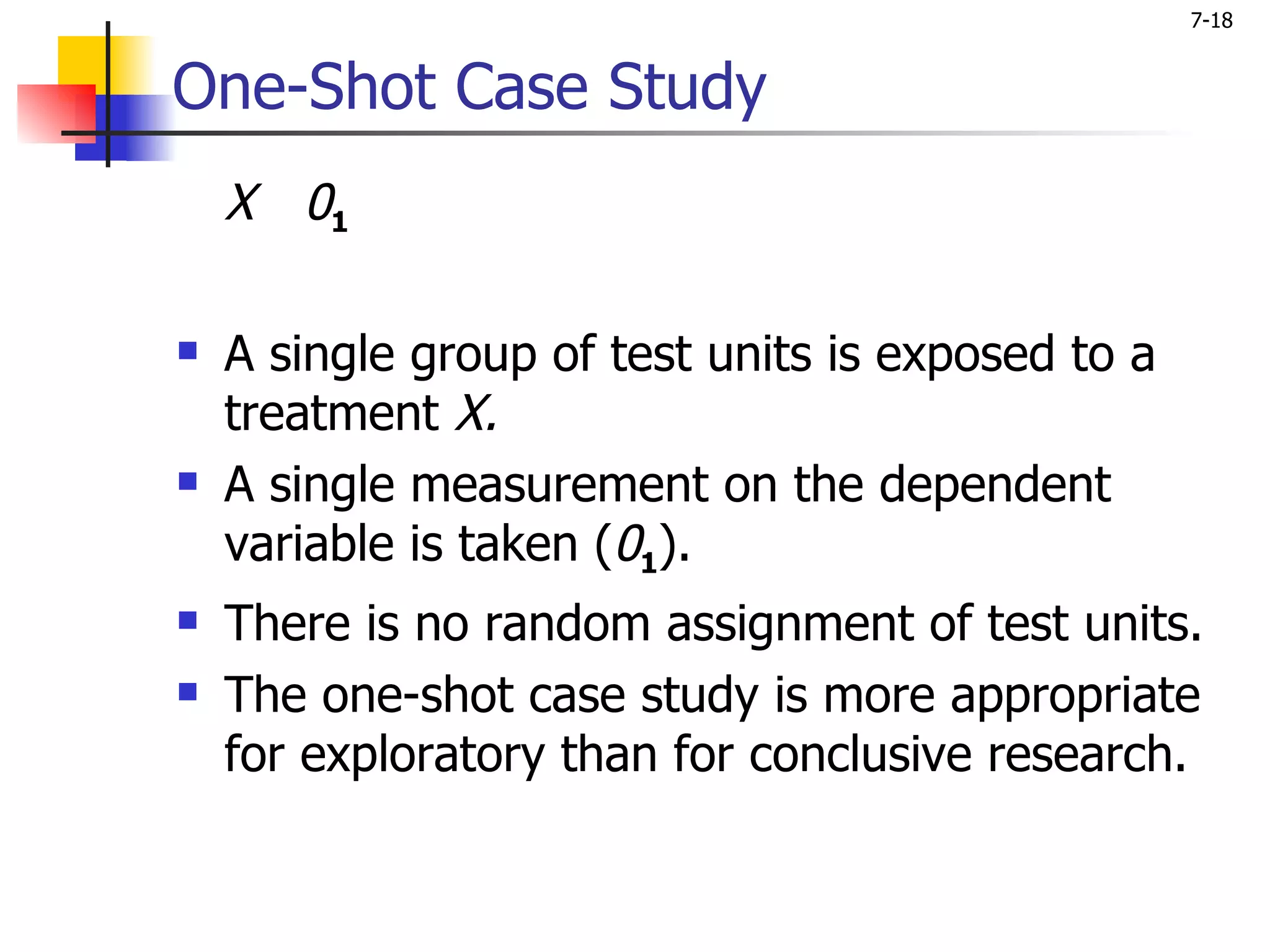 7-18


One-Shot Case Study
    X 01

   A single group of test units is exposed to a
    treatment X.
   A single measurement on the dependent
    variable is taken (01).
   There is no random assignment of test units.
   The one-shot case study is more appropriate
    for exploratory than for conclusive research.
 