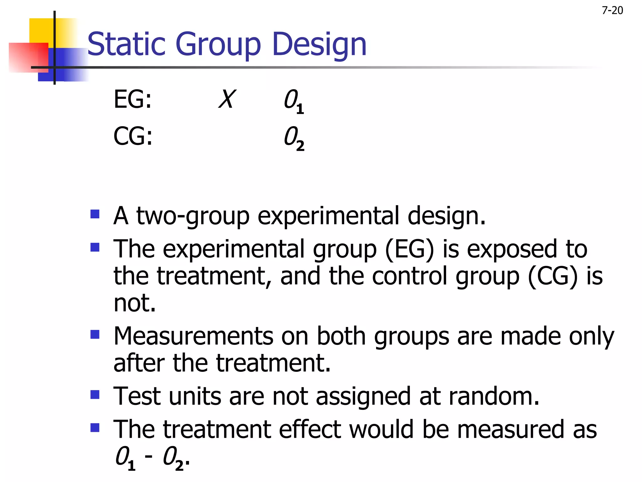 7-20


Static Group Design
    EG:      X    01
    CG:           02

   A two-group experimental design.
   The experimental group (EG) is exposed to
    the treatment, and the control group (CG) is
    not.
   Measurements on both groups are made only
    after the treatment.
   Test units are not assigned at random.
   The treatment effect would be measured as
    01 - 02.
 