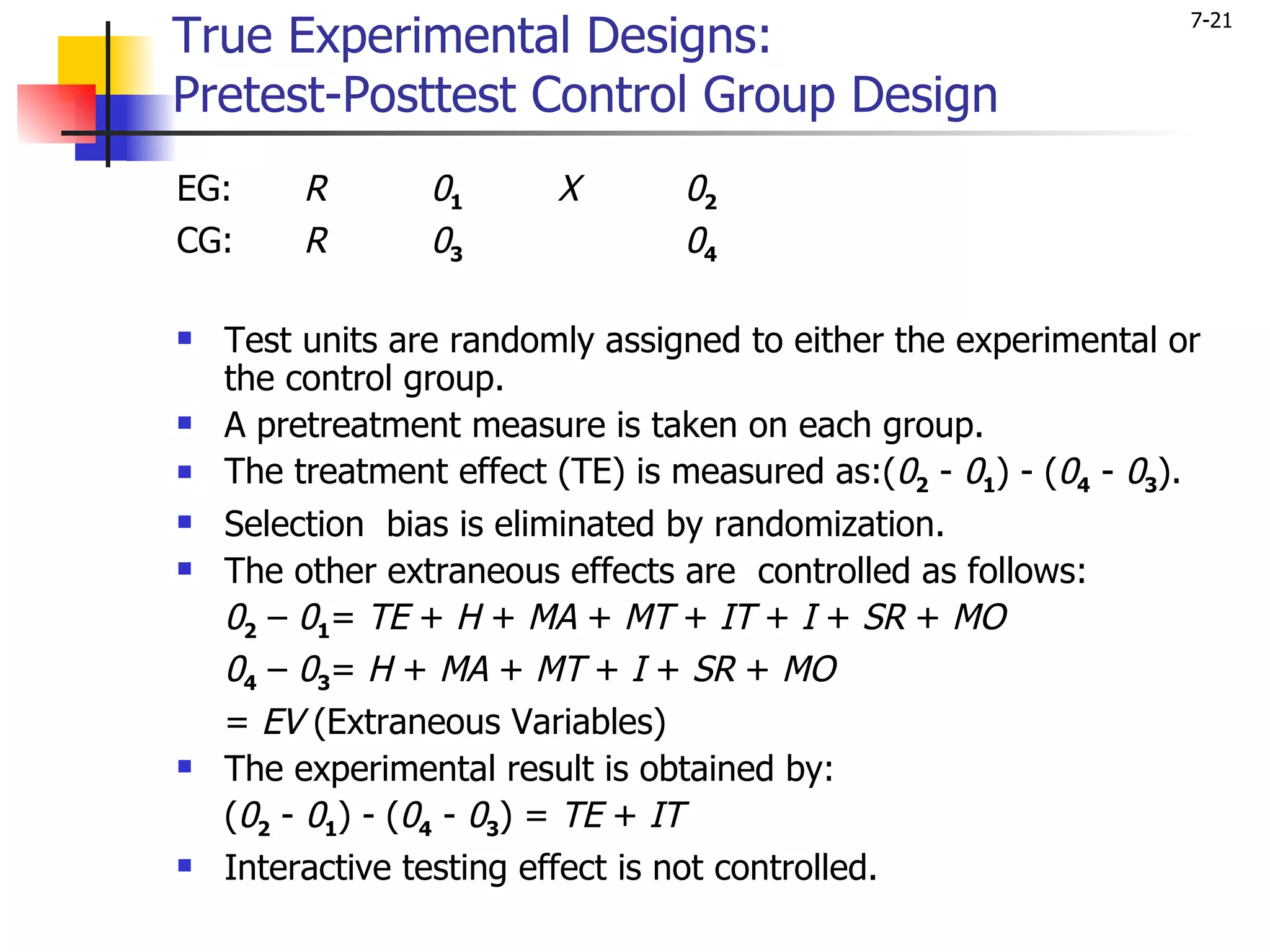 True Experimental Designs:
                                                                  7-21


Pretest-Posttest Control Group Design
EG:      R       01      X       02
CG:      R       03              04

   Test units are randomly assigned to either the experimental or
    the control group.
   A pretreatment measure is taken on each group.
   The treatment effect (TE) is measured as:(02 - 01) - (04 - 03).
   Selection bias is eliminated by randomization.
   The other extraneous effects are controlled as follows:
    02 – 01= TE + H + MA + MT + IT + I + SR + MO
    04 – 03= H + MA + MT + I + SR + MO
    = EV (Extraneous Variables)
   The experimental result is obtained by:
    (02 - 01) - (04 - 03) = TE + IT
   Interactive testing effect is not controlled.
 