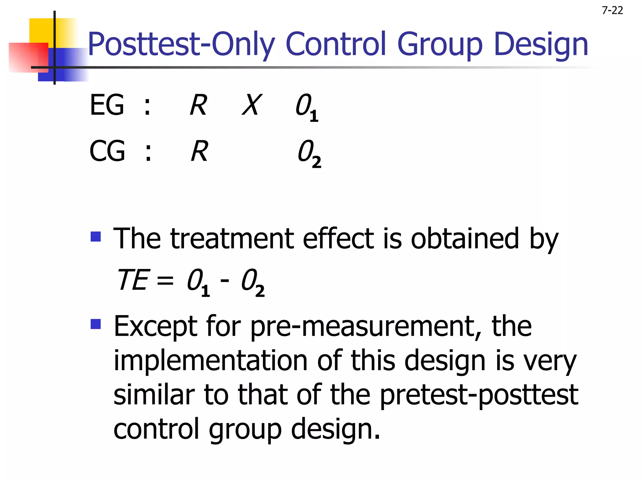 7-22


Posttest-Only Control Group Design
EG :      R   X    01
CG :      R        02

   The treatment effect is obtained by
    TE = 01 - 02
   Except for pre-measurement, the
    implementation of this design is very
    similar to that of the pretest-posttest
    control group design.
 