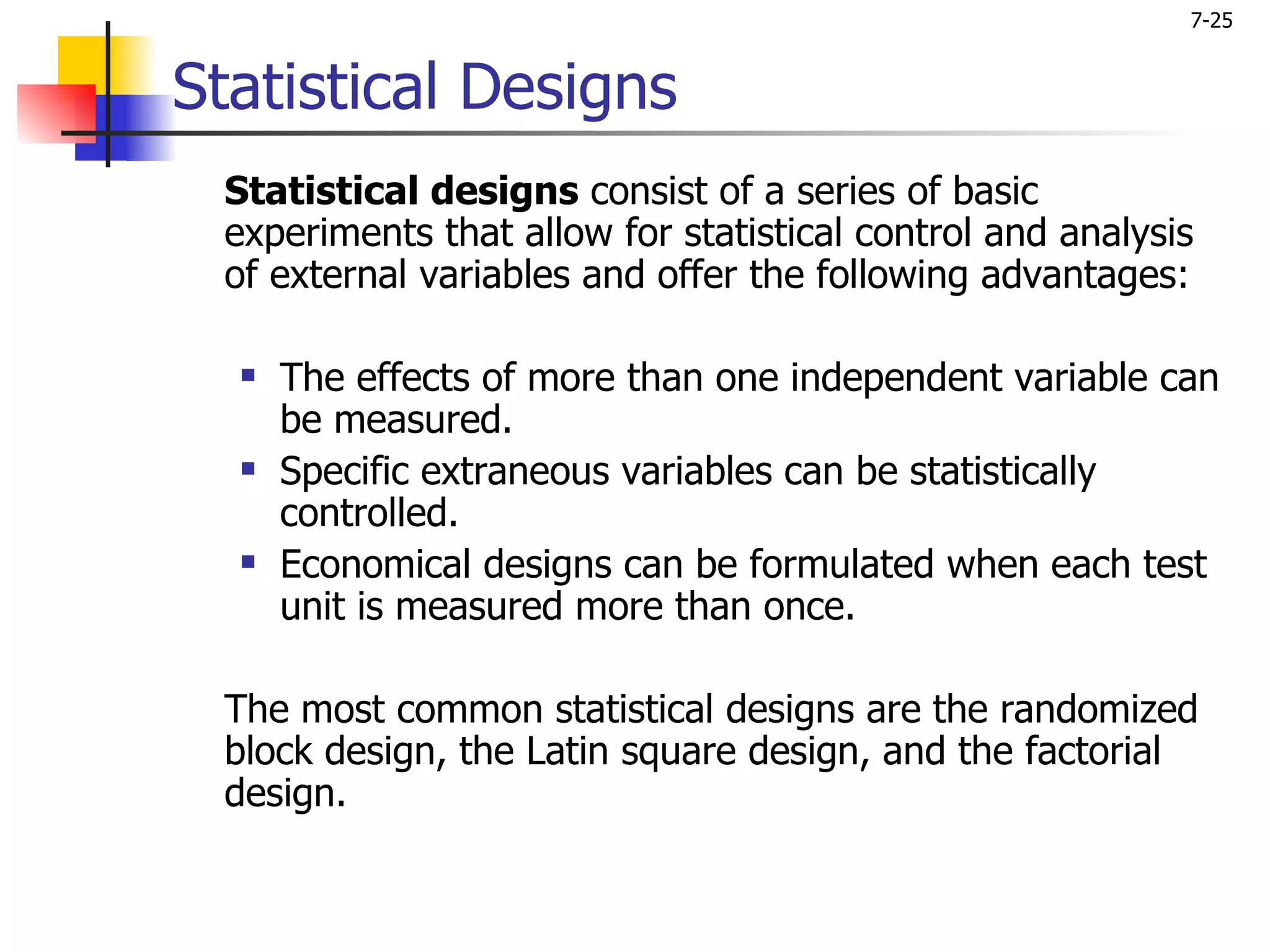7-25


Statistical Designs
 Statistical designs consist of a series of basic
 experiments that allow for statistical control and analysis
 of external variables and offer the following advantages:

     The effects of more than one independent variable can
      be measured.
     Specific extraneous variables can be statistically
      controlled.
     Economical designs can be formulated when each test
      unit is measured more than once.

 The most common statistical designs are the randomized
 block design, the Latin square design, and the factorial
 design.
 