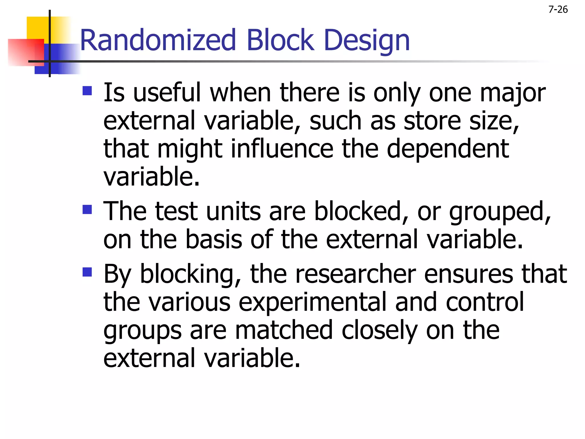 7-26


Randomized Block Design
   Is useful when there is only one major
    external variable, such as store size,
    that might influence the dependent
    variable.
   The test units are blocked, or grouped,
    on the basis of the external variable.
   By blocking, the researcher ensures that
    the various experimental and control
    groups are matched closely on the
    external variable.
 