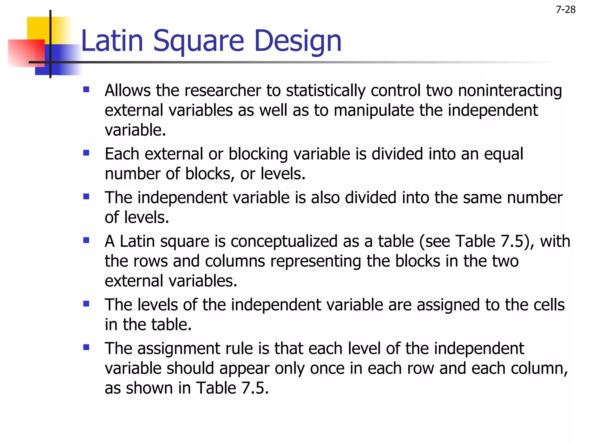 7-28


Latin Square Design
   Allows the researcher to statistically control two noninteracting
    external variables as well as to manipulate the independent
    variable.
   Each external or blocking variable is divided into an equal
    number of blocks, or levels.
   The independent variable is also divided into the same number
    of levels.
   A Latin square is conceptualized as a table (see Table 7.5), with
    the rows and columns representing the blocks in the two
    external variables.
   The levels of the independent variable are assigned to the cells
    in the table.
   The assignment rule is that each level of the independent
    variable should appear only once in each row and each column,
    as shown in Table 7.5.
 