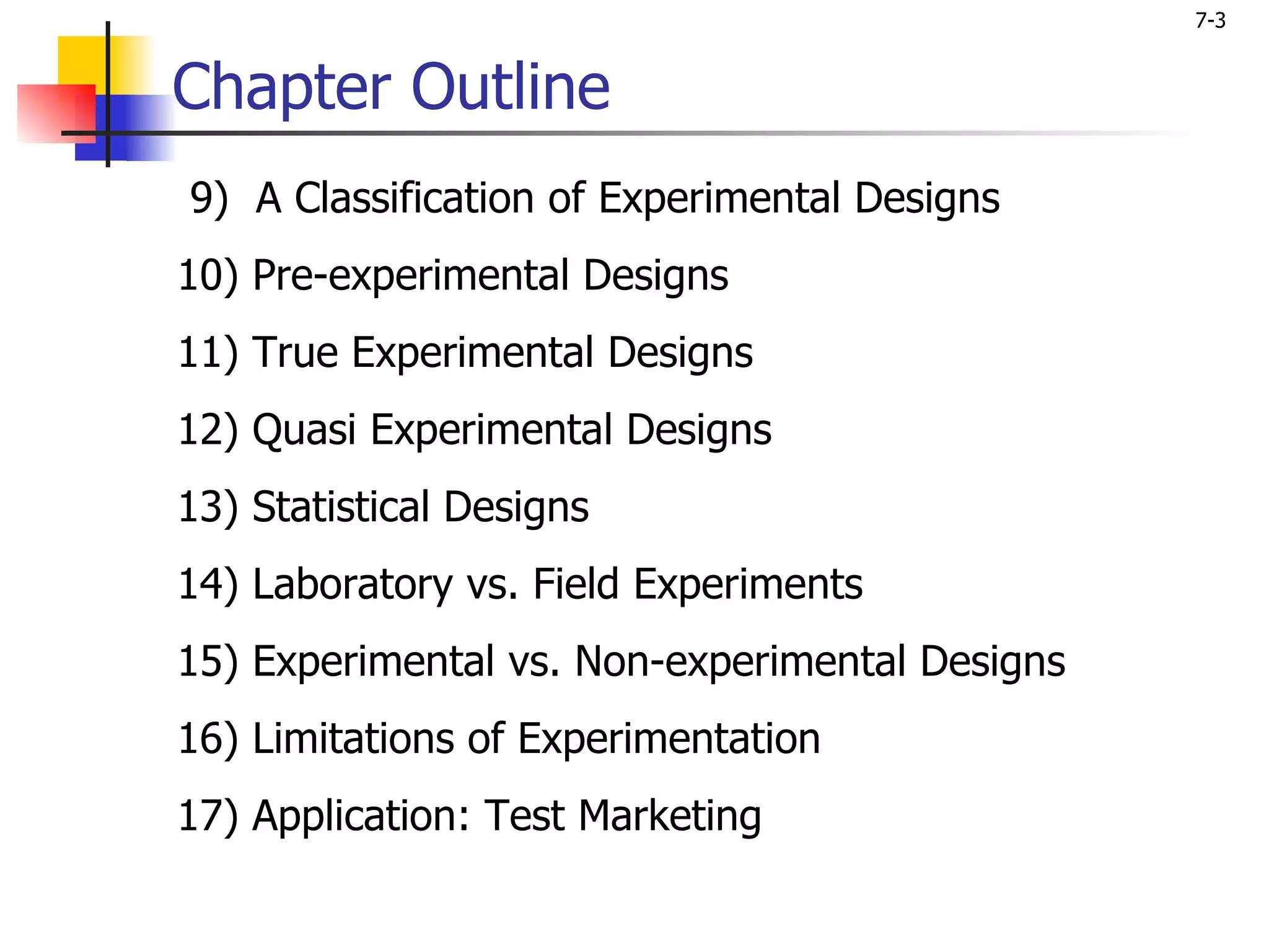 7-3


Chapter Outline
9) A Classification of Experimental Designs
10) Pre-experimental Designs
11) True Experimental Designs
12) Quasi Experimental Designs
13) Statistical Designs
14) Laboratory vs. Field Experiments
15) Experimental vs. Non-experimental Designs
16) Limitations of Experimentation
17) Application: Test Marketing
 