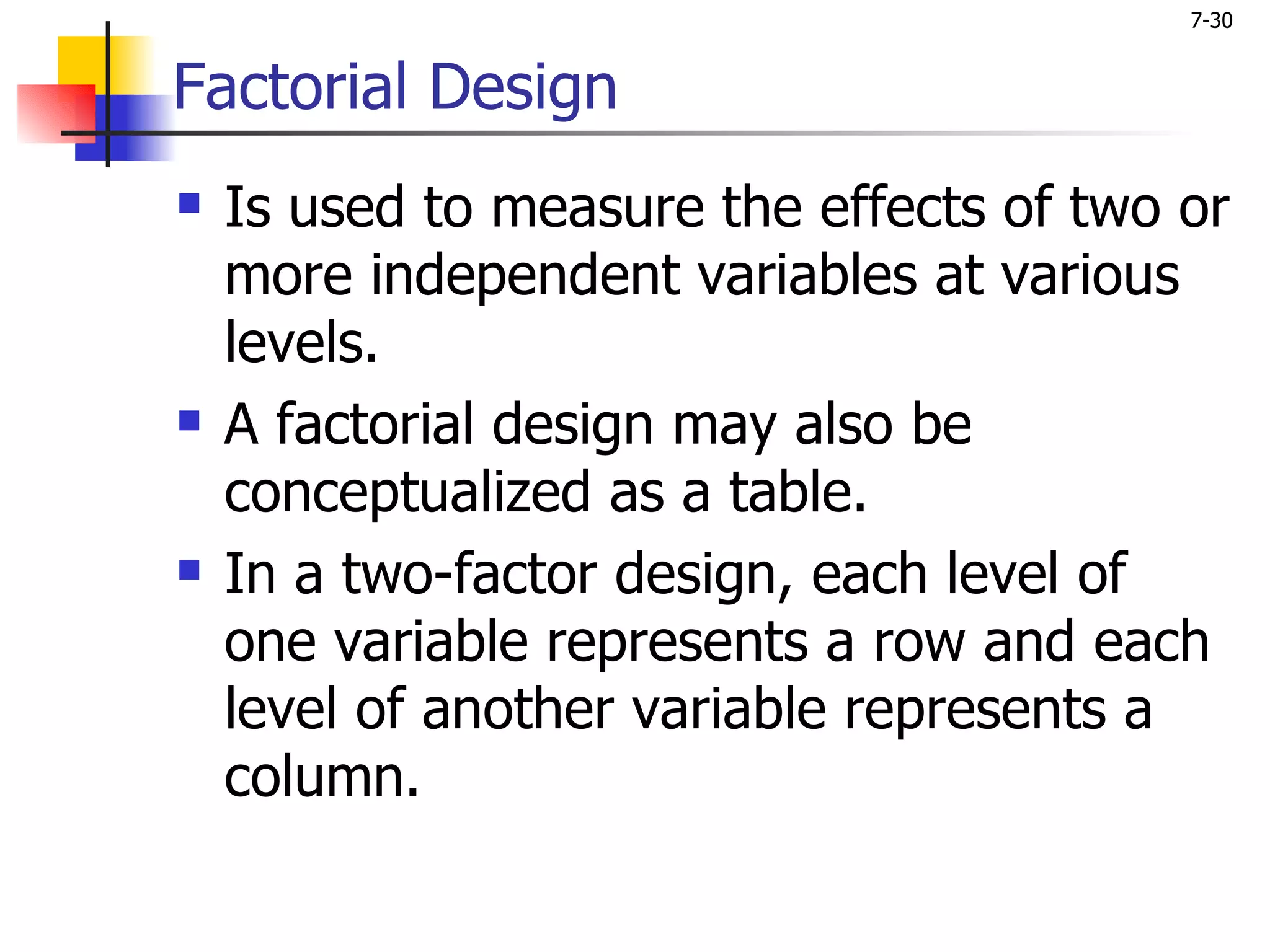7-30


Factorial Design
   Is used to measure the effects of two or
    more independent variables at various
    levels.
   A factorial design may also be
    conceptualized as a table.
   In a two-factor design, each level of
    one variable represents a row and each
    level of another variable represents a
    column.
 