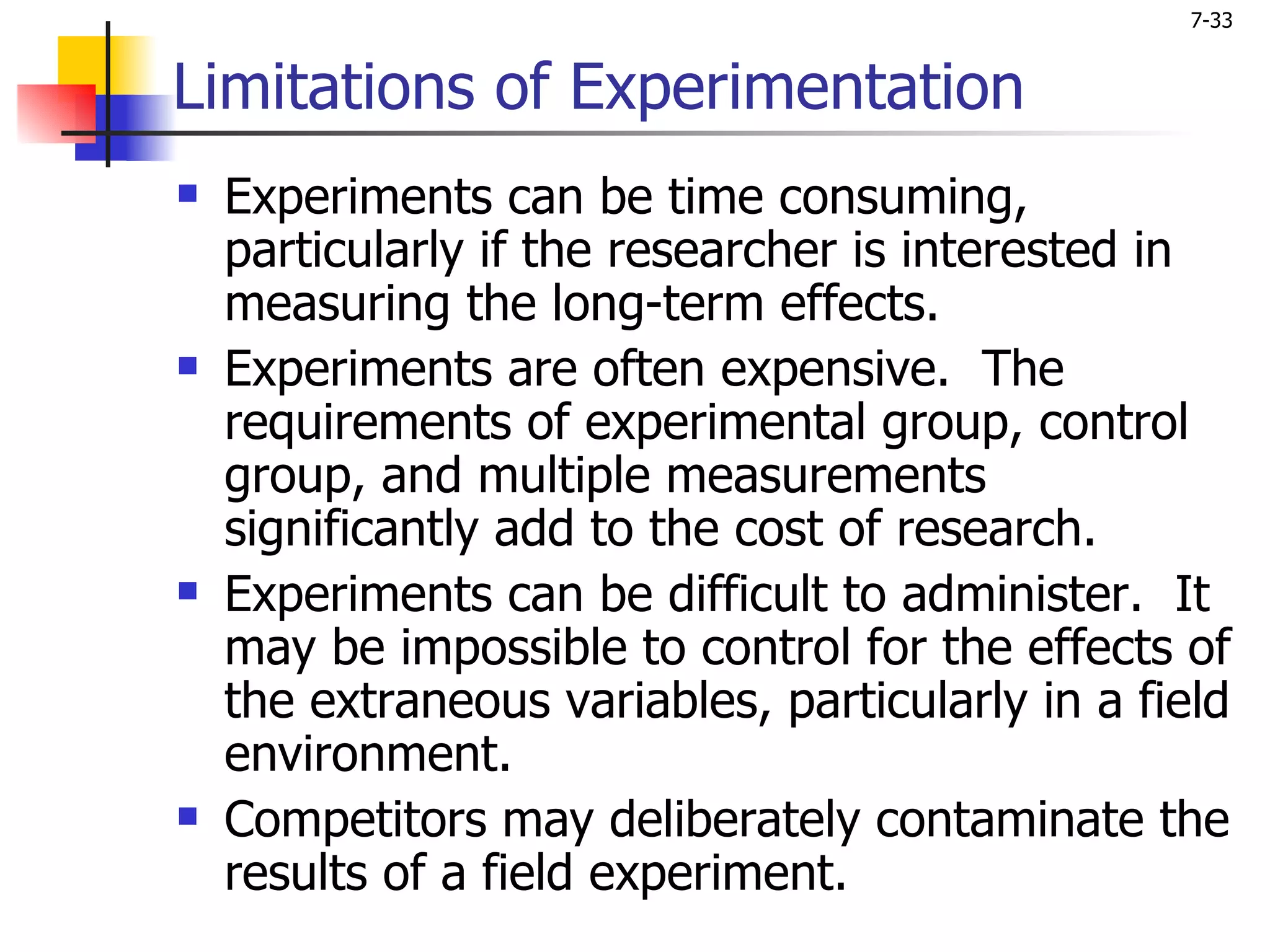7-33


Limitations of Experimentation
   Experiments can be time consuming,
    particularly if the researcher is interested in
    measuring the long-term effects.
   Experiments are often expensive. The
    requirements of experimental group, control
    group, and multiple measurements
    significantly add to the cost of research.
   Experiments can be difficult to administer. It
    may be impossible to control for the effects of
    the extraneous variables, particularly in a field
    environment.
   Competitors may deliberately contaminate the
    results of a field experiment.
 